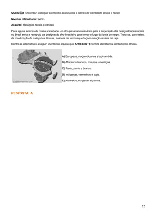 QUESTÃO (Descritor: distinguir elementos associados a fatores de identidade étnica e racial)
Nível de dificuldade: Médio
Assunto: Relações raciais e étnicas
Para alguns setores de nossa sociedade, um dos passos necessários para a superação das desigualdades raciais
no Brasil seria a recepção da designação afro-brasileiro para tomar o lugar da ideia de negro. Trata-se, para estes,
da mobilização de categorias étnicas, ao invés de termos que façam menção à ideia de raça.
Dentre as alternativas a seguir, identifique aquela que APRESENTE termos identitários estritamente étnicos.
A) Europeus, moçambicanos e tupinambás.
B) Africanos brancos, mouros e mestiços.
C) Preto, pardo e branco.
D) Indígenas, vermelhos e tupis.
E) Amarelos, indígenas e pardos.
RESPOSTA: A
52
 