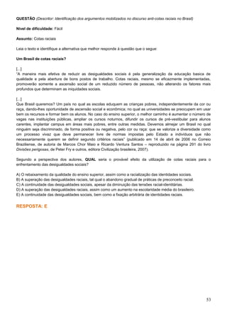 QUESTÃO (Descritor: Identificação dos argumentos mobilizados no discurso anti-cotas raciais no Brasil)
Nível de dificuldade: Fácil
Assunto: Cotas raciais
Leia o texto e identifique a alternativa que melhor responde à questão que o segue:
Um Brasil de cotas raciais?
[...]
“A maneira mais efetiva de reduzir as desigualdades sociais é pela generalização da educação basica de
qualidade e pela abertura de bons postos de trabalho. Cotas raciais, mesmo se eficazmente implementadas,
promoverão somente a ascensão social de um reduzido número de pessoas, não alterando os fatores mais
profundos que determinam as iniquidades sociais.
[...]
Que Brasil queremos? Um país no qual as escolas eduquem as crianças pobres, independentemente da cor ou
raça, dando-lhes oportunidade de ascensão social e econômica; no qual as universidades se preocupem em usar
bem os recursos e formar bem os alunos. No caso do ensino superior, o melhor caminho é aumentar o número de
vagas nas instituições públicas, ampliar os cursos noturnos, difundir os cursos de pré-vestibular para alunos
carentes, implantar campus em áreas mais pobres, entre outras medidas. Devemos almejar um Brasil no qual
ninguém seja discriminado, de forma positiva ou negativa, pelo cor ou raça: que se valorize a diversidade como
um processo vivaz que deve permanecer livre de normas impostas pelo Estado a indivíduos que não
necessariamente querem se definir segundo critérios raciais” (publicado em 14 de abril de 2006 no Correio
Braziliense, de autoria de Marcos Chor Maio e Ricardo Ventura Santos – reproduzido na página 291 do livro
Divisões perigosas, de Peter Fry e outros, editora Civilização brasileira, 2007).
Segundo a perspectiva dos autores, QUAL seria o provável efeito da utilização de cotas raciais para o
enfrentamento das desigualdades sociais?
A) O rebaixamento da qualidade do ensino superior, assim como a racialização das identidades sociais.
B) A superação das desigualdades raciais, tal qual o abandono gradual de práticas de preconceito racial.
C) A continuidade das desigualdades sociais, apesar da diminuição das tensões racial-identitárias.
D) A superação das desigualdades raciais, assim como um aumento na escolaridade média do brasileiro.
E) A continuidade das desigualdades sociais, bem como a fixação arbitrária de identidades raciais.
RESPOSTA: E
53
 