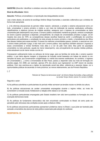 QUESTÃO (Descritor: Identificar e sintetizar uma das críticas às políticas universalistas no Brasil)
Nível de dificuldade: Médio
Assunto: Políticas universalistas e a reprodução das desigualdades sociais
Leia o texto abaixo, de autoria do sociólogo Antônio Sérgio Guimarães, e assinale a alternativa que o sintetiza de
forma mais apropriada.
[…] As reformas educacionais do período militar visaram, sobretudo, a ampliar o sistema educacional como um
todo, universalizar o ensino primário e médio e, por meio da instituição de exames vestibulares unificados,
classificatórios e objetivos (provas de múltipla escolha), assegurar que o ingresso às universidades se daria
unicamente pelo desempenho nas provas. O ensino público universitário manteve-se gratuito, embora a ampliação
do ensino superior passasse a depender, principalmente, da criação de universidades privadas e pagas. Já em
meados dos anos de 1970, as conseqüências dessas escolhas faziam-se sentir: a proliferação de cursinhos
particulares pré-vestibulares, a ampliação da rede privada de ensino primário e médio, a transferência dos filhos
das classes médias para essas escolas. O acesso às melhores universidades passou, portanto, a associar-se com
o ensino médio particular e pago, e não mais com o ensino público. Isso significou também associar o ingresso a
essas universidades a rendas familiares mais altas e a cor de pele mais clara. Boa parte da população
universitária na rede particular, aquela de menor desempenho, veio principalmente de escolas médias públicas,
onde estudavam os de menor renda e os de cor.
Fracassaram politicamente todos os esforços de tornar pago, para as famílias de renda alta, o ensino superior
público, o que daria alguma margem a programas de inclusão social baseados em bolsas de estudo ou em
isenções de taxas, que conservariam a legitimidade e o mérito dos exames vestibulares. Ao contrário, o ingresso
em universidades […,] como a Universidade de São Paulo, passou a depender cada vez mais de formação em
escolas pagas. Em 2006, por exemplo, apenas 27% dos alunos que ingressaram na USP vieram de escolas
públicas. Com isso acentuou-se a rigidez da reprodução social das elites, voltando-se a associar classe, cor e
oportunidades públicas de ascensão a níveis próximos, ao menos relativamente, aos da Primeira República.
[...]”
Retirado de “Depois da democracia racial”, de Antonio Sérgio Guimarães, artigo publicado
na revista Tempo Social, volume 18, número 2 (2006).
Segundo o autor:
A) As políticas autoritárias e particularistas do período militar acirraram as tensões raciais no âmbito da cultura;
B) As políticas educacionais de caráter universalista empregadas durante o regime militar, ao invés de
aumentarem a inclusão social, fortaleceram a relação entre classe e cor de pele.
C) As políticas particularistas empregadas pelo Estado brasileiro tem sido bem-sucedidas na formação de uma
avançada democracia racial;
D) As políticas de fundamento democrático não tem encontrado continuidade no Brasil, tal como pode ser
percebido pelo retrocesso das condições sociais após a ditadura militar;
E) As políticas educacionais particularistas apresentam problemas claros no Brasil, o que pode ser ilustrado pela
exclusão universitária dos alunos da rede pública ocasionada pela adoção do vestibular.
RESPOSTA: B
54
 