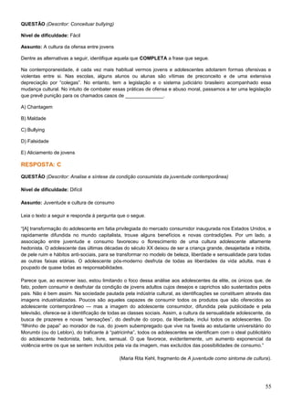 QUESTÃO (Descritor: Conceituar bullying)
Nível de dificuldade: Fácil
Assunto: A cultura da ofensa entre jovens
Dentre as alternativas a seguir, identifique aquela que COMPLETA a frase que segue.
Na contemporaneidade, é cada vez mais habitual vermos jovens e adolescentes adotarem formas ofensivas e
violentas entre si. Nas escolas, alguns alunos ou alunas são vítimas de preconceito e de uma extensiva
depreciação por “colegas”. No entanto, tem a legislação e o sistema judiciário brasileiro acompanhado essa
mudança cultural. No intuito de combater essas práticas de ofensa e abuso moral, passamos a ter uma legislação
que prevê punição para os chamados casos de ______________.
A) Chantagem
B) Maldade
C) Bullying
D) Falsidade
E) Aliciamento de jovens
RESPOSTA: C
QUESTÃO (Descritor: Analise e síntese da condição consumista da juventude contemporânea)
Nível de dificuldade: Difícil
Assunto: Juventude e cultura de consumo
Leia o texto a seguir e responda à pergunta que o segue.
“[A] transformação do adolescente em fatia privilegiada do mercado consumidor inaugurada nos Estados Unidos, e
rapidamente difundida no mundo capitalista, trouxe alguns benefícios e novas contradições. Por um lado, a
associação entre juventude e consumo favoreceu o florescimento de uma cultura adolescente altamente
hedonista. O adolescente das últimas décadas do século XX deixou de ser a criança grande, desajeitada e inibida,
de pele ruim e hábitos anti-sociais, para se transformar no modelo de beleza, liberdade e sensualidade para todas
as outras faixas etárias. O adolescente pós-moderno desfruta de todas as liberdades da vida adulta, mas é
poupado de quase todas as responsabilidades.
Parece que, ao escrever isso, estou limitando o foco dessa análise aos adolescentes da elite, os únicos que, de
fato, podem consumir e desfrutar da condição de jovens adultos cujos desejos e caprichos são sustentados pelos
pais. Não é bem assim. Na sociedade pautada pela indústria cultural, as identificações se constituem através das
imagens industrializadas. Poucos são aqueles capazes de consumir todos os produtos que são oferecidos ao
adolescente contemporâneo — mas a imagem do adolescente consumidor, difundida pela publicidade e pela
televisão, oferece-se à identificação de todas as classes sociais. Assim, a cultura da sensualidade adolescente, da
busca de prazeres e novas “sensações”, do desfrute do corpo, da liberdade, inclui todos os adolescentes. Do
“filhinho de papai” ao morador de rua, do jovem subempregado que vive na favela ao estudante universitário do
Morumbi (ou do Leblon), do traficante à “patricinha”, todos os adolescentes se identificam com o ideal publicitário
do adolescente hedonista, belo, livre, sensual. O que favorece, evidentemente, um aumento exponencial da
violência entre os que se sentem incluídos pela via da imagem, mas excluídos das possibilidades de consumo.”
(Maria Rita Kehl, fragmento de A juventude como sintoma de cultura).
55
 