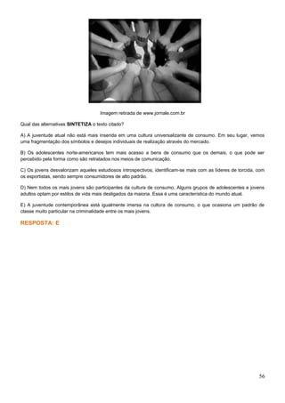 Imagem retirada de www.jornale.com.br
Qual das alternativas SINTETIZA o texto citado?
A) A juventude atual não está mais inserida em uma cultura universalizante de consumo. Em seu lugar, vemos
uma fragmentação dos símbolos e desejos individuais de realização através do mercado.
B) Os adolescentes norte-americanos tem mais acesso a bens de consumo que os demais, o que pode ser
percebido pela forma como são retratados nos meios de comunicação.
C) Os jovens desvalorizam aqueles estudiosos introspectivos, identificam-se mais com as líderes de torcida, com
os esportistas, sendo sempre consumidores de alto padrão.
D) Nem todos os mais jovens são participantes da cultura de consumo. Alguns grupos de adolescentes e jovens
adultos optam por estilos de vida mais desligados da maioria. Essa é uma característica do mundo atual.
E) A juventude contemporânea está igualmente imersa na cultura de consumo, o que ocasiona um padrão de
classe muito particular na criminalidade entre os mais jovens.
RESPOSTA: E
56
 