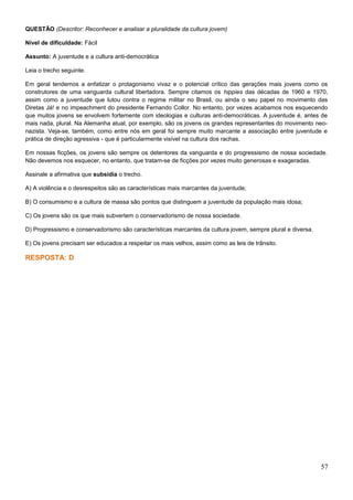 QUESTÃO (Descritor: Reconhecer e analisar a pluralidade da cultura jovem)
Nível de dificuldade: Fácil
Assunto: A juventude e a cultura anti-democrática
Leia o trecho seguinte.
Em geral tendemos a enfatizar o protagonismo vivaz e o potencial crítico das gerações mais jovens como os
construtores de uma vanguarda cultural libertadora. Sempre citamos os hippies das décadas de 1960 e 1970,
assim como a juventude que lutou contra o regime militar no Brasil, ou ainda o seu papel no movimento das
Diretas Já! e no impeachment do presidente Fernando Collor. No entanto, por vezes acabamos nos esquecendo
que muitos jovens se envolvem fortemente com ideologias e culturas anti-democráticas. A juventude é, antes de
mais nada, plural. Na Alemanha atual, por exemplo, são os jovens os grandes representantes do movimento neo-
nazista. Veja-se, também, como entre nós em geral foi sempre muito marcante a associação entre juventude e
prática de direção agressiva - que é particularmente visível na cultura dos rachas.
Em nossas ficções, os jovens são sempre os detentores da vanguarda e do progressismo de nossa sociedade.
Não devemos nos esquecer, no entanto, que tratam-se de ficções por vezes muito generosas e exageradas.
Assinale a afirmativa que subsidia o trecho.
A) A violência e o desrespeitos são as características mais marcantes da juventude;
B) O consumismo e a cultura de massa são pontos que distinguem a juventude da população mais idosa;
C) Os jovens são os que mais subvertem o conservadorismo de nossa sociedade.
D) Progressismo e conservadorismo são características marcantes da cultura jovem, sempre plural e diversa.
E) Os jovens precisam ser educados a respeitar os mais velhos, assim como as leis de trânsito.
RESPOSTA: D
57
 