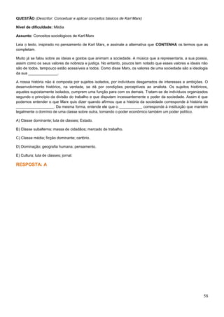 QUESTÃO (Descritor: Conceituar e aplicar conceitos básicos de Karl Marx)
Nível de dificuldade: Média
Assunto: Conceitos sociológicos de Karl Marx
Leia o texto, inspirado no pensamento de Karl Marx, e assinale a alternativa que CONTENHA os termos que as
completam.
Muito já se falou sobre as ideias e gostos que animam a sociedade. A música que a representaria, a sua poesia,
assim como os seus valores de nobreza e justiça. No entanto, poucos tem notado que esses valores e ideais não
são de todos, tampouco estão acessíveis a todos. Como disse Marx, os valores de uma sociedade são a ideologia
da sua ______________.
A nossa história não é composta por sujeitos isolados, por indivíduos desgarrados de interesses e ambições. O
desenvolvimento histórico, na verdade, se dá por condições perceptíveis ao analista. Os sujeitos históricos,
aqueles supostamente isolados, cumprem uma função para com os demais. Tratam-se de indivíduos organizados
segundo o princípio da divisão do trabalho e que disputam incessantemente o poder da sociedade. Assim é que
podemos entender o que Marx quis dizer quando afirmou que a história da sociedade corresponde à história da
__________________. Da mesma forma, entende ele que o ___________ corresponde à instituição que mantém
legalmente o domínio de uma classe sobre outra, tornando o poder econômico também um poder político.
A) Classe dominante; luta de classes; Estado.
B) Classe subalterna; massa de cidadãos; mercado de trabalho.
C) Classe média; ficção dominante; cartório.
D) Dominação; geografia humana; pensamento.
E) Cultura; luta de classes; jornal.
RESPOSTA: A
58
 