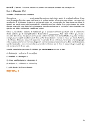 QUESTÃO (Descritor: Conceituar e aplicar os conceitos marxianos de classe em si e classe para si)
Nível de dificuldade: Difícil
Assunto: Conceito de classe para Marx
O conceito de _______________ remete ao partilhamento, por parte de um grupo, de uma localização na divisão
social do trabalho. Para Marx, esse partilhamento de um lugar social é suficiente para que existam interesses reais
semelhantes. É do interesse de garçons, por exemplo, que a sua remuneração não dependa da quantidade de
pessoas que atende ou do quão frequentado é o estabelecimento que trabalha. Ora, mesmo quando não houver
clientes, ele precisa estar disponível no restaurante. Isso não significa que as “comissões” sejam indevidas, mas
que elas não podem compor todo o salário que recebe.
Coloca-se, no entanto, o problema da medida com que as pessoas reconhecem que fazem parte de uma mesma
classe, problema que é endereçado através do conceito de ____________. Pois é bem verdade que, devido a
uma série de motivos, elas possam crer que não existam interesses reais compartilhados. Seguindo em nosso
exemplo, o garçom pode acreditar que ele deve ganhar de acordo com o número de mesas que atende. Portanto,
é do interesse dele que o restaurante seja muito frequentado. O que existe aí, é, na verdade, uma sobreposição
entre aqueles que seriam os interesses do garçom e o interesse do dono do restaurante. Eles estarão de acordo,
quando na verdade, a baixa remuneração do garçom é um interesse real do dono do restaurante, preocupado que
está com o aumento de seu lucro.
Assinale a alternativa que contém os conceitos que PREENCHEM as lacunas do texto.
A) classe social – sentimento de comunidade
B) classe em si – classe para si
C) divisão social do trabalho – classe para si
D) classe em si – sentimento de comunidade
E) união grupal – sentimento classista
RESPOSTA: B
59
 