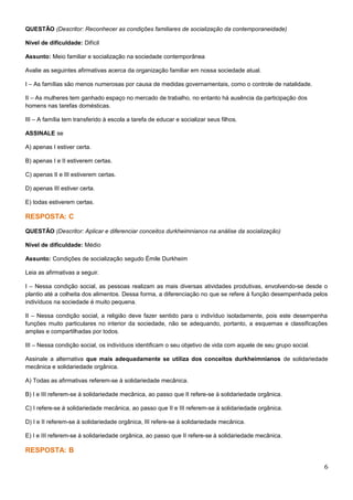 QUESTÃO (Descritor: Reconhecer as condições familiares de socialização da contemporaneidade)
Nível de dificuldade: Difícil
Assunto: Meio familiar e socialização na sociedade contemporânea
Avalie as seguintes afirmativas acerca da organização familiar em nossa sociedade atual.
I – As famílias são menos numerosas por causa de medidas governamentais, como o controle de natalidade.
II – As mulheres tem ganhado espaço no mercado de trabalho, no entanto há ausência da participação dos
homens nas tarefas domésticas.
III – A família tem transferido à escola a tarefa de educar e socializar seus filhos.
ASSINALE se
A) apenas I estiver certa.
B) apenas I e II estiverem certas.
C) apenas II e III estiverem certas.
D) apenas III estiver certa.
E) todas estiverem certas.
RESPOSTA: C
QUESTÃO (Descritor: Aplicar e diferenciar conceitos durkheimnianos na análise da socialização)
Nível de dificuldade: Médio
Assunto: Condições de socialização segudo Émile Durkheim
Leia as afirmativas a seguir.
I – Nessa condição social, as pessoas realizam as mais diversas atividades produtivas, envolvendo-se desde o
plantio até a colheita dos alimentos. Dessa forma, a diferenciação no que se refere à função desempenhada pelos
indivíduos na sociedade é muito pequena.
II – Nessa condição social, a religião deve fazer sentido para o indivíduo isoladamente, pois este desempenha
funções muito particulares no interior da sociedade, não se adequando, portanto, a esquemas e classificações
amplas e compartilhadas por todos.
III – Nessa condição social, os indivíduos identificam o seu objetivo de vida com aquele de seu grupo social.
Assinale a alternativa que mais adequadamente se utiliza dos conceitos durkheimnianos de solidariedade
mecânica e solidariedade orgânica.
A) Todas as afirmativas referem-se à solidariedade mecânica.
B) I e III referem-se à solidariedade mecânica, ao passo que II refere-se à solidariedade orgânica.
C) I refere-se à solidariedade mecânica, ao passo que II e III referem-se à solidariedade orgânica.
D) I e II referem-se à solidariedade orgânica, III refere-se à solidariedade mecânica.
E) I e III referem-se à solidariedade orgânica, ao passo que II refere-se à solidariedade mecânica.
RESPOSTA: B
6
 
