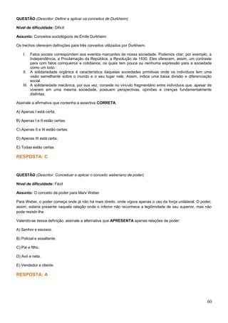 QUESTÃO (Descritor: Definir e aplicar os conceitos de Durkheim)
Nível de dificuldade: Difícil
Assunto: Conceitos sociológicos de Émile Durkheim
Os trechos oferecem definições para três conceitos utilizados por Durkheim.
I. Fatos sociais correspondem aos eventos marcantes de nossa sociedade. Podemos citar, por exemplo, a
Independência, a Proclamação da República, a Revolução de 1930. Eles oferecem, assim, um contraste
para com fatos corriqueiros e cotidianos, os quais tem pouca ou nenhuma expressão para a sociedade
como um todo.
II. A solidariedade orgânica é característica daquelas sociedades primitivas onde os indivíduos tem uma
visão semelhante sobre o mundo e o seu lugar nele. Assim, indica uma baixa divisão e diferenciação
social.
III. A solidariedade mecânica, por sua vez, consiste no vínculo fragmentário entre indivíduos que, apesar de
viverem em uma mesma sociedade, possuem perspectivas, opiniões e crenças fundamentalmente
distintas.
Assinale a afirmativa que contenha a assertiva CORRETA.
A) Apenas I está certa;
B) Apenas I e II estão certas;
C) Apenas II e III estão certas;
D) Apenas III está certa;
E) Todas estão certas.
RESPOSTA: C
QUESTÃO (Descritor: Conceituar e aplicar o conceito weberiano de poder)
Nível de dificuldade: Fácil
Assunto: O conceito de poder para Marx Weber
Para Weber, o poder começa onde já não há mais direito, onde vigora apenas o uso da força unilateral. O poder,
assim, estaria presente naquela relação onde o inferior não reconhece a legitimidade de seu superior, mas não
pode resistir-lhe.
Valendo-se dessa definição, assinale a alternativa que APRESENTA apenas relações de poder:
A) Senhor e escravo.
B) Policial e assaltante.
C) Pai e filho.
D) Avó e neta.
E) Vendedor e cliente.
RESPOSTA: A
60
 