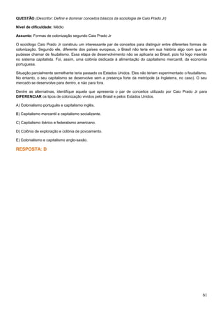 QUESTÃO (Descritor: Definir e dominar conceitos básicos da sociologia de Caio Prado Jr)
Nível de dificuldade: Médio
Assunto: Formas de colonização segundo Caio Prado Jr
O sociólogo Caio Prado Jr construiu um interessante par de conceitos para distinguir entre diferentes formas de
colonização. Segundo ele, diferente dos países europeus, o Brasil não teria em sua história algo com que se
pudesse chamar de feudalismo. Essa etapa de desenvolvimento não se aplicaria ao Brasil, pois foi logo inserido
no sistema capitalista. Foi, assim, uma colônia dedicada à alimentação do capitalismo mercantil, da economia
portuguesa.
Situação parcialmente semelhante teria passado os Estados Unidos. Eles não teriam experimentado o feudalismo.
No entanto, o seu capitalismo se desenvolve sem a presença forte da metrópole (a Inglaterra, no caso). O seu
mercado se desenvolve para dentro, e não para fora.
Dentre as alternativas, identifique aquela que apresenta o par de conceitos utilizado por Caio Prado Jr para
DIFERENCIAR os tipos de colonização vividos pelo Brasil e pelos Estados Unidos.
A) Colonialismo português e capitalismo inglês.
B) Capitalismo mercantil e capitalismo socializante.
C) Capitalismo ibérico e federalismo americano.
D) Colônia de exploração e colônia de povoamento.
E) Colonialismo e capitalismo anglo-saxão.
RESPOSTA: D
61
 