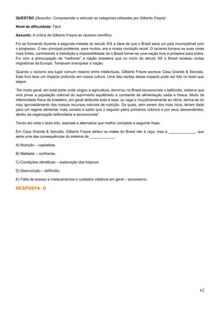 QUESTÃO (Descritor: Compreender e articular as categorias utilizadas por Gilberto Freyre)
Nível de dificuldade: Fácil
Assunto: A crítica de Gilberto Freyre ao racismo científico
Foi se formando durante a segunda metade do século XIX a ideia de que o Brasil seria um país incompatível com
o progresso. O seu principal problema, para muitos, era a nossa condição racial. O racismo tomava as suas cores
mais fortes, carimbando a interdição e impossibilidade de o Brasil tornar-se uma nação livre e próspera para todos.
Foi com a preocupação de “melhorar” a nação brasileira que no início do século XX o Brasil recebeu ondas
migratórias da Europa. Tentavam branquear a nação.
Quando o racismo era lugar comum mesmo entre intelectuais, Gilberto Freyre escreve Casa Grande & Senzala.
Este livro teve um impacto profundo em nossa cultura. Uma das razões desse impacto pode ser lido no texto que
segue.
“De modo geral, em toda parte onde vingou a agricultura, dominou no Brasil escravocrata o latifúndio, sistema que
viria privar a população colonial do suprimento equilibrado e constante de alimentação sadia e fresca. Muito da
inferioridade física de brasileiro, em geral atribuída toda à raça, ou vaga e muçulmanamente ao clima, deriva-se do
mau aproveitamento dos nossos recursos naturais de nutrição. Os quais, sem serem dos mais ricos, teriam dado
para um regime alimentar mais variado e sadio que o seguido pelos primeiros colonos e por seus descendentes,
dentro da organização latifundiária e escravocrata”.
Tendo em vista o texto lido, assinale a alternativa que melhor completa a seguinte frase:
Em Casa Grande & Senzala, Gilberto Freyre atribui os males do Brasil não à raça, mas à _____________, que
seria uma das consequências do sistema de ____________.
A) Nutrição – capitalista.
B) Maldade – confrarias.
C) Condições climáticas – exploração dos trópicos.
D) Desnutrição – latifúndio.
E) Falta de acesso a medicamentos e cuidados médicos em geral – escravismo.
RESPOSTA: D
62
 