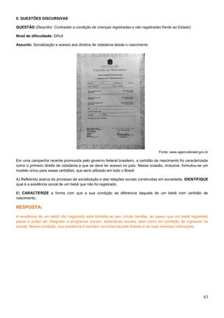 II. QUESTÕES DISCURSIVAS
QUESTÃO (Descritor: Contrastar a condição de crianças registradas e não registradas frente ao Estado)
Nível de dificuldade: Difícil
Assunto: Socialização e acesso aos direitos de cidadania desde o nascimento
Fonte: www.agenciabrasil.gov.br
Em uma campanha recente promovida pelo governo federal brasileiro, a certidão de nascimento foi caracterizada
como o primeiro direito de cidadania a que se deve ter acesso no país. Nessa ocasião, inclusive, formulou-se um
modelo único para essas certidões, que será utilizado em todo o Brasil.
A) Refletindo acerca do processo de socialização e das relações sociais construídas em sociedade, IDENTIFIQUE
qual é a existência social de um bebê que não foi registrado.
B) CARACTERIZE a forma com que a sua condição se diferencia daquela de um bebê com certidão de
nascimento.
RESPOSTA:
A existência de um bebê não registrado está limitada ao seu círculo familiar, ao passo que um bebê registrado
passa a poder ser integrado a programas sociais, estatísticas sociais, bem como ter condição de ingressar na
escola. Nessa condição, sua existência é também reconhecida pelo Estado e as suas diversas instituições.
63
 