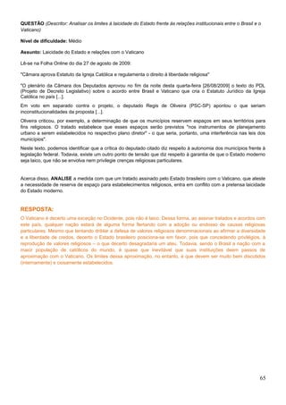 QUESTÃO (Descritor: Analisar os limites à laicidade do Estado frente às relações institucionais entre o Brasil e o
Vaticano)
Nível de dificuldade: Médio
Assunto: Laicidade do Estado e relações com o Vaticano
Lê-se na Folha Online do dia 27 de agosto de 2009:
"Câmara aprova Estatuto da Igreja Católica e regulamenta o direito à liberdade religiosa"
"O plenário da Câmara dos Deputados aprovou no fim da noite desta quarta-feira [26/08/2009] o texto do PDL
(Projeto de Decreto Legislativo) sobre o acordo entre Brasil e Vaticano que cria o Estatuto Jurídico da Igreja
Católica no país [...].
Em voto em separado contra o projeto, o deputado Regis de Oliveira (PSC-SP) apontou o que seriam
inconstitucionalidades da proposta [...].
Oliveira criticou, por exemplo, a determinação de que os municípios reservem espaços em seus territórios para
fins religiosos. O tratado estabelece que esses espaços serão previstos "nos instrumentos de planejamento
urbano a serem estabelecidos no respectivo plano diretor" - o que seria, portanto, uma interferência nas leis dos
municípios".
Neste texto, podemos identificar que a crítica do deputado citado diz respeito à autonomia dos municípios frente à
legislação federal. Todavia, existe um outro ponto de tensão que diz respeito à garantia de que o Estado moderno
seja laico, que não se envolva nem privilegie crenças religiosas particulares.
Acerca disso, ANALISE a medida com que um tratado assinado pelo Estado brasileiro com o Vaticano, que ateste
a necessidade de reserva de espaço para estabelecimentos religiosos, entra em conflito com a pretensa laicidade
do Estado moderno.
RESPOSTA:
O Vaticano é decerto uma exceção no Ocidente, pois não é laico. Dessa forma, ao assinar tratados e acordos com
este país, qualquer nação estará de alguma forma flertando com a adoção ou endosso de causas religiosas
particulares. Mesmo que tentando driblar a defesa de valores religiosos denominacionais ao afirmar a diversidade
e a liberdade de credos, decerto o Estado brasileiro posiciona-se em favor, pois que concedendo privilégios, à
reprodução de valores religiosos – o que decerto desagradaria um ateu. Todavia, sendo o Brasil a nação com a
maior população de católicos do mundo, é quase que inevitável que suas instituições deem passos de
aproximação com o Vaticano. Os limites dessa aproximação, no entanto, é que devem ser muito bem discutidos
(internamente) e ciosamente estabelecidos.
65
 