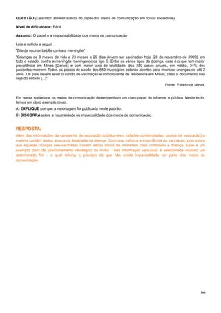 QUESTÃO (Descritor: Refletir acerca do papel dos meios de comunicação em nossa sociedade)
Nível de dificuldade: Fácil
Assunto: O papel e a responsabilidade dos meios de comunicação
Leia a notícia a seguir.
"Dia de vacinar bebês contra a meningite"
"Crianças de 3 meses de vida a 23 meses e 29 dias devem ser vacinadas hoje [28 de novembro de 2009], em
todo o estado, contra a meningite meningocócica tipo C. Entre os vários tipos da doença, esse é o que tem maior
prevalência em Minas [Gerais] e com maior taxa de letalidade: dos 380 casos anuais, em média, 34% dos
pacientes morrem. Todos os postos de saúde dos 853 municípios estarão abertos para imunizar crianças de até 2
anos. Os pais devem levar o cartão de vacinação e comprovante de residência em Minas, caso o documento não
seja do estado [...]".
Fonte: Estado de Minas.
Em nossa sociedade os meios de comunicação desempenham um claro papel de informar o público. Neste texto,
temos um claro exemplo disso.
A) EXPLIQUE por que a reportagem foi publicada neste padrão.
B) DISCORRA sobre a neutralidade ou imparcialidade dos meios de comunicação.
RESPOSTA:
Além das informações da campanha de vacinação (público-alvo, cidades contempladas, postos de vacinação) a
matéria contém dados acerca da letalidade da doença. Com isso, reforça a importância da vacinação, pois indica
que aquelas crianças não-vacinadas correm sérios riscos de morrerem caso contraiam a doença. Esse é um
exemplo claro de posicionamento ideológico da mídia. Toda informação veiculada é selecionada visando um
determinado fim – o qual reforça o princípio de que não existe imparcialidade por parte dos meios de
comunicação.
66
 
