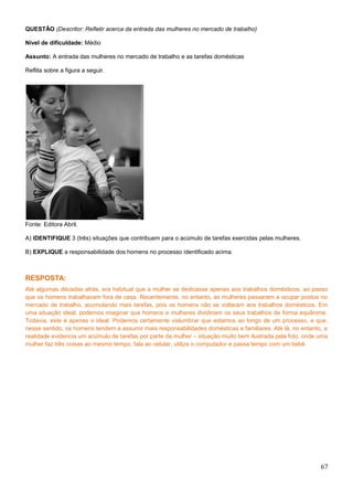 QUESTÃO (Descritor: Refletir acerca da entrada das mulheres no mercado de trabalho)
Nível de dificuldade: Médio
Assunto: A entrada das mulheres no mercado de trabalho e as tarefas domésticas
Reflita sobre a figura a seguir.
Fonte: Editora Abril.
A) IDENTIFIQUE 3 (três) situações que contribuem para o acúmulo de tarefas exercidas pelas mulheres.
B) EXPLIQUE a responsabilidade dos homens no processo identificado acima.
RESPOSTA:
Até algumas décadas atrás, era habitual que a mulher se dedicasse apenas aos trabalhos domésticos, ao passo
que os homens trabalhavam fora de casa. Recentemente, no entanto, as mulheres passaram a ocupar postos no
mercado de trabalho, acumulando mais tarefas, pois os homens não se voltaram aos trabalhos domésticos. Em
uma situação ideal, podemos imaginar que homens e mulheres dividiriam os seus trabalhos de forma equânime.
Todavia, este é apenas o ideal. Podemos certamente vislumbrar que estamos ao longo de um processo, e que,
nesse sentido, os homens tendem a assumir mais responsabilidades domésticas e familiares. Até lá, no entanto, a
realidade evidencia um acúmulo de tarefas por parte da mulher – situação muito bem ilustrada pela foto, onde uma
mulher faz três coisas ao mesmo tempo, fala ao celular, utiliza o computador e passa tempo com um bebê.
67
 
