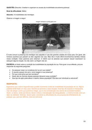 QUESTÃO (Descritor: Analisar e organizar as causas da invisibilidade da extrema pobreza)
Nível de dificuldade: Médio
Assunto: A invisibilidade dos mendigos
Observe a imagem a seguir.
Imagem retirada do portal globo.com
É muito comum a presença de mendigos nas calçadas e ruas das grandes cidades de nosso país. Em geral, são
homens sozinhos que passam os dias vagando nas ruas. Mas não é muito difícil encontrarmos famílias inteiras
nessa condição. Caso paremos para observar, é notório que as pessoas que passam sequer expressam ou
esboçam alguma reação. Ou não veem, ou fingem não ver.
ESCREVA um texto sobre a condição de invisibilidade da população de rua. Para guiar a sua reflexão, procure
responder às seguintes perguntas:
• As pessoas notam os moradores de rua em sua cidade?
• E quando passam de carro, como reagem à sua presença?
• Por que você acha que isso acontece?
• Quais são as chances dessas pessoas deixarem essa condição?
• Que tipo de ação pode alterar o destino dessa população? Ela deve ser individual ou estrutural?
RESPOSTA:
Esperamos que o aluno responda essa questão recorrendo à ideia de invisibilidade da população de rua. Alguns
poderão tentar fazer um mea culpa, dizendo-se sensíveis a essa situação. Esse tipo de resposta é interessante,
mas não atinge o ponto que queremos chegar, que é uma consideração dos valores da sociedade brasileira.
Assim, os textos, ainda que breves, devem indicar a naturalização das desigualdades , a miséria tomada como um
dado da realidade. Ademais, devem saber considerar as dificuldades de uma proposta de enfrentamento da
pobreza, que, para ser defintiva, deve ser estrutural.
68
 