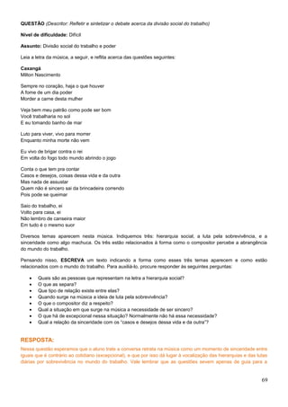 QUESTÃO (Descritor: Refletir e sintetizar o debate acerca da divisão social do trabalho)
Nível de dificuldade: Difícil
Assunto: Divisão social do trabalho e poder
Leia a letra da música, a seguir, e reflita acerca das questões seguintes:
Caxangá
Milton Nascimento
Sempre no coração, haja o que houver
A fome de um dia poder
Morder a carne desta mulher
Veja bem meu patrão como pode ser bom
Você trabalharia no sol
E eu tomando banho de mar
Luto para viver, vivo para morrer
Enquanto minha morte não vem
Eu vivo de brigar contra o rei
Em volta do fogo todo mundo abrindo o jogo
Conta o que tem pra contar
Casos e desejos, coisas dessa vida e da outra
Mas nada de assustar
Quem não é sincero sai da brincadeira correndo
Pois pode se queimar
Saio do trabalho, ei
Volto para casa, ei
Não lembro de canseira maior
Em tudo é o mesmo suor
Diversos temas aparecem nesta música. Indiquemos três: hierarquia social, a luta pela sobrevivência, e a
sinceridade como algo machuca. Os três estão relacionados à forma como o compositor percebe a abrangência
do mundo do trabalho.
Pensando nisso, ESCREVA um texto indicando a forma como esses três temas aparecem e como estão
relacionados com o mundo do trabalho. Para auxiliá-lo, procure responder às seguintes perguntas:
• Quais são as pessoas que representam na letra a hierarquia social?
• O que as separa?
• Que tipo de relação existe entre elas?
• Quando surge na música a ideia de luta pela sobrevivência?
• O que o compositor diz a respeito?
• Qual a situação em que surge na música a necessidade de ser sincero?
• O que há de excepcional nessa situação? Normalmente não há essa necessidade?
• Qual a relação da sinceridade com os “casos e desejos dessa vida e da outra”?
RESPOSTA:
Nessa questão esperamos que o aluno trate a conversa retrata na música como um momento de sinceridade entre
iguais que é contrário ao cotidiano (excepcional), e que por isso dá lugar à vocalização das hierarquias e das lutas
diárias por sobrevivência no mundo do trabalho. Vale lembrar que as questões sevem apenas de guia para a
69
 