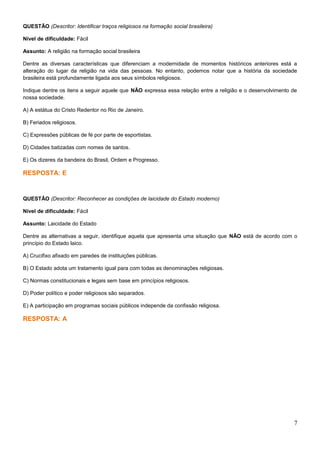 QUESTÃO (Descritor: Identificar traços religiosos na formação social brasileira)
Nível de dificuldade: Fácil
Assunto: A religião na formação social brasileira
Dentre as diversas características que diferenciam a modernidade de momentos históricos anteriores está a
alteração do lugar da religião na vida das pessoas. No entanto, podemos notar que a história da sociedade
brasileira está profundamente ligada aos seus símbolos religiosos.
Indique dentre os itens a seguir aquele que NÃO expressa essa relação entre a religião e o desenvolvimento de
nossa sociedade.
A) A estátua do Cristo Redentor no Rio de Janeiro.
B) Feriados religiosos.
C) Expressões públicas de fé por parte de esportistas.
D) Cidades batizadas com nomes de santos.
E) Os dizeres da bandeira do Brasil, Ordem e Progresso.
RESPOSTA: E
QUESTÃO (Descritor: Reconhecer as condições de laicidade do Estado moderno)
Nível de dificuldade: Fácil
Assunto: Laicidade do Estado
Dentre as alternativas a seguir, identifique aquela que apresenta uma situação que NÃO está de acordo com o
princípio do Estado laico.
A) Crucifixo afixado em paredes de instituições públicas.
B) O Estado adota um tratamento igual para com todas as denominações religiosas.
C) Normas constitucionais e legais sem base em princípios religiosos.
D) Poder político e poder religiosos são separados.
E) A participação em programas sociais públicos independe da confissão religiosa.
RESPOSTA: A
7
 