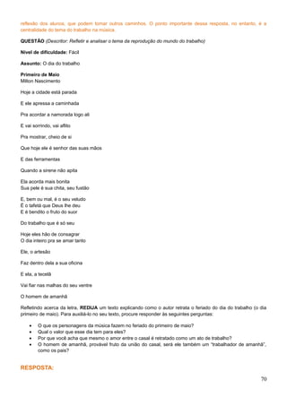 reflexão dos alunos, que podem tomar outros caminhos. O ponto importante dessa resposta, no entanto, é a
centralidade do tema do trabalho na música.
QUESTÃO (Descritor: Refletir e analisar o tema da reprodução do mundo do trabalho)
Nível de dificuldade: Fácil
Assunto: O dia do trabalho
Primeiro de Maio
Milton Nascimento
Hoje a cidade está parada
E ele apressa a caminhada
Pra acordar a namorada logo ali
E vai sorrindo, vai aflito
Pra mostrar, cheio de si
Que hoje ele é senhor das suas mãos
E das ferramentas
Quando a sirene não apita
Ela acorda mais bonita
Sua pele é sua chita, seu fustão
E, bem ou mal, é o seu veludo
É o tafetá que Deus lhe deu
E é bendito o fruto do suor
Do trabalho que é só seu
Hoje eles hão de consagrar
O dia inteiro pra se amar tanto
Ele, o artesão
Faz dentro dela a sua oficina
E ela, a tecelã
Vai fiar nas malhas do seu ventre
O homem de amanhã
Refletindo acerca da letra, REDIJA um texto explicando como o autor retrata o feriado do dia do trabalho (o dia
primeiro de maio). Para auxiliá-lo no seu texto, procure responder às seguintes perguntas:
• O que os personagens da música fazem no feriado do primeiro de maio?
• Qual o valor que esse dia tem para eles?
• Por que você acha que mesmo o amor entre o casal é retratado como um ato de trabalho?
• O homem de amanhã, provável fruto da união do casal, será ele também um “trabalhador de amanhã”,
como os pais?
RESPOSTA:
70
 