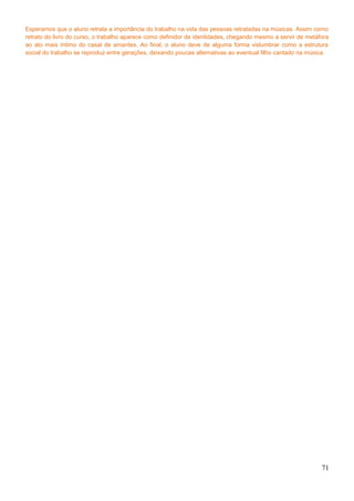 Esperamos que o aluno retrata a importância do trabalho na vida das pessoas retratadas na músicas. Assim como
retrato do livro do curso, o trabalho aparece como definidor de identidades, chegando mesmo a servir de metáfora
ao ato mais íntimo do casal de amantes. Ao final, o aluno deve de alguma forma vislumbrar como a estrutura
social do trabalho se reproduz entre gerações, deixando poucas alternativas ao eventual filho cantado na música.
71
 
