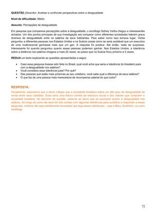 QUESTÃO (Descritor: Analisar e confrontar perspectivas sobre a desigualdade
Nível de dificuldade: Médio
Assunto: Percepções de desigualdade
Em pesquisa que comparava percepções sobre a desigualdade, o sociólogo Sidney Verba chegou a interessantes
achados. Um dos pontos principais de sua investigação era comparar como diferentes sociedades toleram graus
diversos de desigualdade entre os salários de seus habitantes. Para saber como isso tomava lugar, Verba
perguntou a diferentes pessoas nos Estados Unidos e na Suécia coisas como se seria aceitável que um executivo
de uma multinacional ganhasse mais que um gari. A resposta foi positiva. Até então, nada de surpresas.
Interessante foi quando perguntou quanto essas pessoas poderiam ganhar. Nos Estados Unidos, a tolerância
sobre a distância nos salários chegava a mais 20 vezes, ao passo que na Suécia ficou próximo a 5 vezes.
REDIJA um texto explicando as questões apresentadas a seguir.
• Caso essa pesquisa tivesse sido feita no Brasil, qual você acha que seria a tolerância do brasileiro para
com a desigualdade nos salários?
• Você considera essa tolerância justa? Por quê?
• Das pessoas que estão mais próximas ao seu cotidiano, você sabe qual a diferença de seus salários?
• O que faz de uma pessoa mais merecedora de recompensa salarial do que outra?
RESPOSTA:
Inicialmente, esperamos que o aluno indique que a sociedade brasileira tolera um alto grau de desigualdade de
renda entre seus cidadãos. Essa seria uma leitura correta da estrutura social e dos valores que compoem a
sociedade brasileira. No decorrer da questão, pede-se ao aluno que se posicione quanto à desigualdade nos
salários. Ao longo do curso ele deve ter tido contato com algumas referências para auxiliá-lo a responder a essas
perguntas, embora não seja estritamente necessário que faça essas referências – seja a Marx, Durkheim, ou outro
sociólogo.
72
 