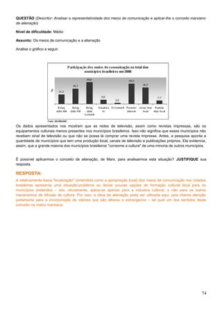 QUESTÃO (Descritor: Analisar a representatividade dos meios de comunicação e aplicar-lhe o conceito marxiano
de alienação)
Nível de dificuldade: Médio
Assunto: Os meios de comunicação e a alienação
Analise o gráfico a seguir.
Os dados apresentados nos mostram que as redes de televisão, assim como revistas impressas, são os
equipamentos culturais menos presentes nos municípios brasileiros. Isso não significa que esses municípios não
recebam sinal de televisão ou que não se possa lá comprar uma revista impressa. Antes, a pesquisa aponta a
quantidade de municípios que tem uma produção local, canais de televisão e publicações próprios. Ela evidencia,
assim, que a grande maioria dos municípios brasileiros "consome a cultura" de uma minoria de outros municípios.
É possível aplicarmos o conceito de alienação, de Marx, para analisarmos esta situação? JUSTIFIQUE sua
resposta.
RESPOSTA:
A relativamente baixa "localização" (entendida como a apropriação local) dos meios de comunicação nas cidades
brasileiras apresenta uma situação-problema ao deixar poucas opções de formação cultural local para os
municípios preteridos – isto, obviamente, aplica-se apenas para a indústria cultural, e não para os outros
mecanismos de difusão de cultura. Por isso, a ideia de alienação pode ser utilizada aqui, pois chama atenção
justamente para a incorporação de valores que são alheios e estrangeiros – tal qual um dos sentidos deste
conceito na matriz marxiana.
74
 