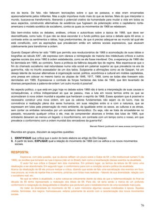 era da teoria. De fato, não faltavam teorizações sobre o que se passava, e elas eram encarnadas
apaixonadamente pelos militantes. Mas a ação importava muito mais do que as teorias. Mais do que interpretar o
mundo, buscava-se transformá-lo, liberando o potencial criativo da humanidade para mudar a vida em todos os
seus aspectos, construindo alternativas de existência que fugissem da polarização entre o capitalismo norte-
americano o modelo soviético de socialismo, contra os quais os movimentos de 1968 se rebelavam.
São bem-vindos todos os debates, análises, críticas e autocríticas sobre a época de 1968, que deve ser
desmistificada, como tudo. O que não se deve esconder é o fundo político que cerca o debate após 40 anos: o
contraste entre os sentimentos e idéias, hoje predominantes, de que é preciso adequar-se ao mundo tal qual ele
está constituído, com as aspirações que prevaleciam então em setores sociais expressivos, que atuavam
coletivamente para transformar a ordem.
Quando Gaspari afirma ter sido “1989 que permitiu aos revolucionários de 1968 a acomodação de suas idéias e
biografias ao século XXI”, ele expressa com clareza a reintegração da maioria dos intelectuais críticos e outros
agentes sociais dos anos 1960 à ordem estabelecida, como se ela fosse inevitável. Ora, a esperança de 1968 não
foi derrotada em 1989, ao contrário, fizera a profecia da falência daquele tipo de regime. Mas esperava-se que o
fim do chamado socialismo real redundasse numa vida social em patamar superior ao que prevalecia na era da
guerra-fria, não no triunfo avassalador de um dos lados. Subjacente a afirmações como as de Gaspari, há um
desejo latente de recusar alternativas à organização social, política, econômica e cultural em moldes capitalistas,
uma pressa em colocar no mesmo barco as utopias de 1848, 1917, 1968, como se todas elas tivessem sido
derrotadas em 1989. Expressa-se o combate às forças herdeiras das lutas de 1968, que têm levantado de
diversas perspectivas a palavra-de-ordem 'um outro mundo é possível'.
No aspecto político, o que está em jogo hoje no debate sobre 1968 não é tanto a interpretação de suas causas e
consequências, a crítica indispensável ao que se passou, mas a luta em novos termos entre os que se
acomodaram à nova ordem mundial e aqueles que herdaram o espírito de 1968. Esses apostam que é possível e
necessário construir uma nova ordem, em que os valores fundamentais não sejam os do lucro, mas da
convivência e realização plena dos seres humanos, em suas relações entre si e com a natureza, que se
expressam em lutas pela preservação do meio ambiente, da igualdade entre os sexos, as culturas e as etnias,
sem contar os embates renovados por um socialismo democrático. Ou seja, não se trata de encastelar-se no
passado, recusando qualquer crítica a ele, mas de compreender alcances e limites das lutas de 1968, que
entretanto deixaram ao menos um legado: o inconformismo, em contraste com um tempo como o nosso, em que
prevalece o conformismo com a ordem mundial dos vencedores da guerra-fria”.
Marcelo Ridenti (publicado em www.acessa.com/gramsci/)
Reunidos em grupos, discutam as seguintes questões:
I. IDENTIFIQUE que crítica que o autor do texto elabora ao artigo de Elio Gaspari.
II. A partir do texto, EXPLIQUE qual a relação do movimento de 1968 com os velhos e os novos movimentos
sociais.
RESPOSTA:
Espera-se, com esta questão, que os alunos reflitam um pouco sobre o Golpe de 64, o Ato Institucinoal número 5 (de
1968), as revoltas que tomaram as ruas à época (não só no Brasil), bem como a reverberação desses eventos na atualidade.
O autor faz sua crítica a Gaspari tem dois momentos. Em primeiro lugar, os termos da leitura de 68 como uma
idealização a ser abandonada. Em segundo lugar, o conformismo para com a condição social e política da atualidade.
Acerca da idealização de 68 ele procura matizar a crítica, dizendo que existe de fato uma sacralização dos eventos em foco,
mas procura, ao invés de rejeitar-lhes a memória, pintá-las com tintas mais realistas – falando de sua diversidade, relação com
o socialismo real, etc.
No que se refere à atualidade, o autor coloca-se criticamente diante da ideia de que a redemocratização do final da
década de 80 tenha representado a realização dos ideais de 68. Para ele, tal seria senão a marca de um profundo
conformismo e resignação às desigualdades e desafios que perduram para o estabelecimento de uma sociedade mais justa.
Ao tratar da diversidade do movimento de 68, o autor menciona algumas causas mobilizadas à época. Aquelas
citadas, feministas, dos negros, homossexuais, estaria justamente de acordo com a caracterização dos novos movimentos
sociais.
76
 