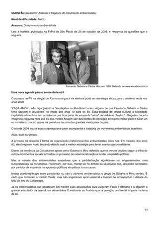 QUESTÃO (Descritor: Analisar a trajetória do movimento ambientalista)
Nível de dificuldade: Médio
Assunto: O movimento ambientalista
Leia a matéria, publicada na Folha de São Paulo de 29 de outubro de 2008, e responda às questões que a
seguem.
Fernando Gabeira e Carlos Minc em 1989. Retirado de www.estadao.com.br
Uma nova agenda para o ambientalismo?
O sucesso do PV na eleição do Rio mostra que a via eleitoral pode ser estratégia eficaz para o ativismo verde nos
anos 2000
“FAÇA AMOR , não faça guerra” e “saudações ecolibertárias” eram slogans de que Fernando Gabeira e Carlos
Minc usavam e abusavam na virada dos anos 70 para os 80. Essa pegada de crítica cultural à sociedade
capitalista alimentava um socialismo que boa parte da esquerda “séria” considerava “festivo”. Ninguém decerto
imaginava naquela hora que os dois verdes fossem sair das bordas da oposição ao regime militar para ir parar um
no ministério, o outro quase na prefeitura de uma das grandes metrópoles do país.
O ano de 2008 trouxe essa surpresa para quem acompanha a trajetória do movimento ambientalista brasileiro.
Aliás, duas surpresas.
A primeira diz respeito à forma de organização preferencial dos ambientalistas entre nós. Em meados dos anos
80, eles brigaram muito tentando decidir qual a melhor estratégia para levar avante seu proselitismo.
Diante da iminência da Constituinte, gente como Gabeira e Minc defendia que os verdes deviam seguir a trilha de
outros movimentos sociais formados no processo de redemocratização e fundar um partido político.
Mas a maioria dos ambientalistas suspeitava que a partidarização significasse um engessamento, uma
burocratização do movimento. Preferiram, por isso, manter-se no âmbito da sociedade civil, lançando candidatos
por partidos de esquerda ou apoiando políticos simpáticos à sua causa.
Nessa queda-de-braço entre partidarizar ou não o ativismo ambientalista, o grupo de Gabeira e Minc perdeu. É
certo que formaram o Partido Verde, mas não angariaram apoio eleitoral e tiveram de acompanhar o debate do
lado de fora do Congresso.
Já os ambientalistas que apostaram em manter suas associações civis elegeram Fabio Feldmann e o alçaram a
grande articulador da questão na Assembleia Constituinte ao final da qual a proteção ambiental foi parar na letra
da lei.
77
 