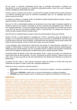 Daí por diante, o movimento ambientalista centrou fogo na estratégia bem-sucedida e fortaleceu seu
associativismo no plano da sociedade civil, multiplicando organizações, grupos e redes. Ficou, assim, minguada e
residual a estratégia de partidarização dos verdes.
Contudo, e essa é a surpresa a que me refiro, o sucesso do PV na eleição municipal do Rio de Janeiro mostra que
a via eleitoral, descartada pela maioria do movimento ambientalista, pode, sim, ser estratégia eficaz para o
ativismo verde nos anos 2000.
A campanha de Gabeira e a chegada de Minc ao Ministério do Meio Ambiente também anunciam, e essa é a
segunda novidade, uma inflexão de agenda.
Nos anos 70 e 80, os ambientalistas brasileiros se concentraram numa crítica ampla à sociedade capitalista: da
poluição ao estilo de vida acoplado à sociedade de consumo, passando pela desigualdade social. Falavam de
uma “sociedade alternativa”, na qual as tecnologias limpas andavam de mãos dadas com os direitos das minorias
e cujo ponto de fuga era uma sonhada revolução cultural e comportamental. Um programa que associava, à
maneira européia, questão ambiental e questão urbana.
Essa tônica sumiu na década seguinte, quando a maioria dos verdes brasileiros migrou para a floresta.
Durante a Rio 92, os verdes ganharam a modulação dos “marrons”: movimentos sociais de seringueiros, de
barragens e os vinculados aos direitos de povos indígenas que se convertiam ao ambientalismo. Com eles, subiu
ao primeiro plano o tema dos “povos da floresta”, a associação entre meio ambiente e grupos sociais vivendo nele
e dele, de que Chico Mendes, primeiro, e Marina Silva, depois, se tornaram emblema.
A nova abordagem atraiu financiamentos internacionais para projetos de “desenvolvimento sustentável” e de
proteção à “biodiversidade” e fomentou dezenas de novas associações, algumas altamente profissionalizadas,
voltadas para gerir reservas florestais. Com isso, as questões urbanas e o estilo de vida associado à sociedade de
consumo foram relegados ao segundo plano no debate público sobre a questão ambiental no Brasil.
A ascensão política de Gabeira e Minc repõe essa agenda. Porém, o apoio que recebem vem justamente da
classe média urbana de alta escolaridade – de quem, as pesquisas de opinião mostraram, Gabeira arrancou mais
votos-, isto é, do grupo cujo estilo de vida seria potencialmente mais atingido pela implantação do programa do
Partido Verde.
A pergunta que fica, então, é: caso continuem alcançando cargos de comando, os verdes terão força para
implementar sua agenda ou ficarão no plano das “saudações ecolibertárias”?
Separados em grupos, respondam às seguintes perguntas:
• IDENTIFIQUE os dois caminhos organizacionais em que pode ser analisado o movimento ambientalista no
Brasil.
• Historicamente, EXPLIQUE a relação crítica do movimento ambientalista com a defesa do capitalismo.
• EXPLIQUE quais seriam, segundo a autora, os desafios postos à agenda do ambientalismo no Partido Verde.
RESPOSTA:
Espera-se que os alunos envolvam-se com o debate acerca de uma das questões mais candentes na contemporaneidade, o
ambientalismo. Segundo o texto, vemos que o movimento ambientalista tomou dois rumos, o da partidarização e o da
sociedade civil. De um lado, Mangabeira e Minc foram nomes fortes da criação do Partido Verde; e, de outro, certa parte do
movimento que optou por não se organizar partidariamente, evitando assim certa burocratização. Ao longo das décadas de 70
e 80 o movimento ambientalista tecia amplas críticas à sociedade capitalista – especialmente desde uma caracterização das
condições de vida urbana e da cultura do consumo. Na década de 90, no entanto, o movimento veio se identificar com a causa
de grupos sociais cuja vida dependia intimamente da preservação de florestas e rios – comunidades indígenas, ribeirinhas,
pescadores, seringueiros, etc. Tal mudança de postura, segundo a autora, teria atraído toda uma série de investimentos
internacionais em projetos de sustentabilidade, assim como a proliferação de associações “verdes”. Com isso, certas bandeiras
de crítica ao capitalismo foram abandonadas. Com a crescente visibilidade de membros do partido, e, portanto, do seu próprio
fortalecimento, a autora acredita que a relação que ele estabelece com os organismos internacionais e a sociedade civil
configurariam uma situação de impasse. Tratar-se-ia de um desafio, aproveitar o fortalecimento para retomar um tom mais
crítico às sociedades contemporâneas, ou guardar-se a uma atuação conformista – aquela representada pelas saudações eco-
libertárias.
78
 