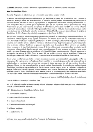QUESTÃO (Descritor: Analisar e diferenciar aspectos formadores da cidadania, votar e ser votado)
Nível de dificuldade: Médio
Assunto: Requisitos da cidadania, o que é necessário para votar e para ser votado
“O espírito das mudanças eleitorais republicanas [da República de 1889] era o mesmo de 1881, quando foi
introduzida a eleição direta. Até esta última data, o processo indireto permitia razoável nível de participação no
processo eleitoral, em torno de 10% da população total. A eleição direta reduziu este número para menos de 1%.
Com a República houve aumento pouco significativo para 2% da população (eleição presidencial de 1894).
Percebera-se que, no caso brasileiro, a exigência de alfabetização, introduzida em 1881, era barreira suficiente
para impedir a expansão do eleitorado. O Congresso Liberal de maio de 1889 já o dissera abertamente ao aceitar
como indicador de renda legal o saber ler e escrever. O liberal Rui Barbosa, um dos redatores do projeto da
Constituição de 1891, fora um dos principais propugnadores da reforma de 1881.
Por trás desta concepção restritiva da participação estava o postulado de uma distinção nítida entre sociedade civil
e sociedade política. O ponto já fora exposto com clareza por Pimenta Bueno em sua análise da Constituição de
1824. Pimenta Bueno buscou na Constituição francesa de 1791 a distinção, aliás incluída na própria Constituição
brasileira, entre cidadão ativos e cidadãos inativos ou cidadãos simples. Os primeiros possuem, além dos direitos
civis, os direitos políticos. Os últimos só possuem os direitos civis da cidadania. Só os primeiros são cidadãos
plenos possuidores do jus civitatis do direito romano. O direito político, nesta concepção, não é um direito natural:
é concedido pela sociedade àqueles que ela julga merecedores dele. O voto, antes de ser direito, é uma função
social, é um dever. Era esta, aliás, a posição de John Stuart Mill, talvez o autor que maior influência teve sobre os
proponentes da reforma de 1881. Como se sabe, Mill era também contra o voto do analfabeto. Exigia como
condição para o exercício do voto até mesmo a capacidade de fazer as operações básicas da aritmética.
Sendo função social antes que direito, o voto era concedido àqueles a quem a sociedade julgava poder confiar sua
preservação. No Império como na República, foram excluídos os pobres (seja pela renda, seja pela exigência da
alfabetização), os mendigos, as mulheres, os menores de idade, as praças de pré, os membros de ordens
religiosas. Ficava fora da sociedade política a grande maioria da população. A exclusão dos analfabetos pela
Constituição republicana era particularmente discriminatória, pois ao mesmo tempo se retirava a obrigação do
governo de fornecer instrução primária, que constava do texto imperial. Exigia-se para a cidadania política uma
qualidade que só o direito social da educação poderia fornecer e, simultaneamente, desconhecia-se este direito.
Era uma ordem liberal, mas profundamente antidemocrática e resistente a esforços de democratização”.
Fragmento do texto de José Murilo de Carvalho, Os bestializados.
Leia um trecho da Constituição Federal de 1988.
Art. 14. A soberania popular será exercida pelo sufrágio universal e pelo voto direto e secreto, com valor igual para
todos, e, nos termos da lei, mediante:
§ 3º - São condições de elegibilidade, na forma da lei:
I - a nacionalidade brasileira;
II - o pleno exercício dos direitos políticos;
III - o alistamento eleitoral;
IV - o domicílio eleitoral na circunscrição;
V - a filiação partidária;
VI - a idade mínima de:
a) trinta e cinco anos para Presidente e Vice-Presidente da República e Senador;
79
 