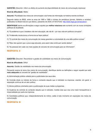 QUESTÃO (Descritor: Inferir os efeitos do aumento da disponibilidade de meios de comunicação impressa)
Nível de dificuldade: Médio
Assunto: Pluralidade dos meios de comunicação e de fontes de informação na história recente do Brasil
Segundo dados do IBGE, entre os anos de 1949 e 1988 o número de periódicos (jornais, folhetins e revistas)
publicados no Brasil mais do que dobrou, passando de 2535 a 5139 (Fonte: http://www.ibge.gov.br/seculoxx).
IDENTIFIQUE dentre as afirmações a seguir aquela que melhor relaciona este aumento com as novas condições
políticas da atualidade.
A) "O problema é que o brasileiro não tem educação, ele não lê – por isso vota em políticos corruptos".
B) "A televisão revolucionou a forma de se fazer política".
C) "O controle dos meios de comunicação de massa garantem a notoriedade de uma elite política viciosa".
D) "Eles não querem que o povo seja educado, pois assim eles continuam sendo eleitos".
E) "As pessoas tem cada vez mais opções de veículos de comunicação para se informarem".
RESPOSTA: E
QUESTÃO (Descritor: Reconhecer a gestão de visibilidade nos meios de comunicação)
Nível de dificuldade: Difícil
Assunto: Gestão de visibilidade nos meios de comunicação
Pensando acerca do tema dos meios de comunicação, identifique dentre as definições a seguir aquela que está
mais adequada ao conceito de "gestão de visibilidade".
A) Administração pública voltada para a publicidade dos seus atos.
B) Controle direto ou indireto da forma e conteúdo daquilo que é noticiado na imprensa, visando, em geral, a
exposição contínua de um ator político.
C) Atores políticos orientados para a publicização de suas metas e programas.
D) Ausência de controle do conteúdo daquilo que é noticiado, medida esta que visa uma maior transparência e
imparcialidade por parte da imprensa.
E) Candidatos políticos que, independentemente do motivo, estão à todo momento em exposição nos meios de
comunicação.
RESPOSTA: B
8
 