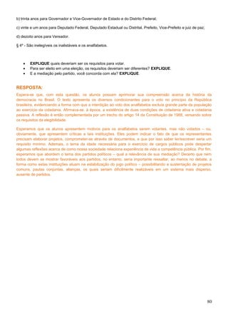 b) trinta anos para Governador e Vice-Governador de Estado e do Distrito Federal;
c) vinte e um anos para Deputado Federal, Deputado Estadual ou Distrital, Prefeito, Vice-Prefeito e juiz de paz;
d) dezoito anos para Vereador.
§ 4º - São inelegíveis os inalistáveis e os analfabetos.
• EXPLIQUE quais deveriam ser os requisitos para votar.
• Para ser eleito em uma eleição, os requisitos deveriam ser diferentes? EXPLIQUE.
• E a mediação pelo partido, você concorda com ela? EXPLIQUE.
RESPOSTA:
Espera-se que, com esta questão, os alunos possam aprimorar sua compreensão acerca da história da
democracia no Brasil. O texto apresenta os diversos condicionantes para o voto no princípio da República
brasileira, evidenciando a forma com que a interdição ao voto dos analfabetos excluía grande parte da população
ao exercício da cidadania. Afirmava-se, à época, a existência de duas condições de cidadania ativa e cidadania
passiva. A reflexão é então complementada por um trecho do artigo 14 da Constituição de 1988, versando sobre
os requisitos da elegibilidade.
Esperamos que os alunos apresentem motivos para os analfabetos serem votantes, mas não votados – ou,
obviamente, que apresentem críticas a tais instituições. Eles podem indicar o fato de que os representantes
precisam elaborar projetos, comprometer-se através de documentos, e que por isso saber ler/escrever seria um
requisito mínimo. Ademais, o tema da idade necessária para o exercício de cargos públicos pode despertar
algumas reflexões acerca de como nossa sociedade relaciona experiência de vida a competência pública. Por fim,
esperamos que abordem o tema dos partidos políticos – qual a relevância de sua mediação? Decerto que nem
todos devem se mostrar favoráveis aos partidos, no entanto, seria importante ressaltar, ao menos no debate, a
forma como estas instituições atuam na estabilização do jogo político – possibilitando a sustentação de projetos
comuns, pautas conjuntas, alianças, os quais seriam dificilmente realizáveis em um sistema mais disperso,
ausente de partidos.
80
 