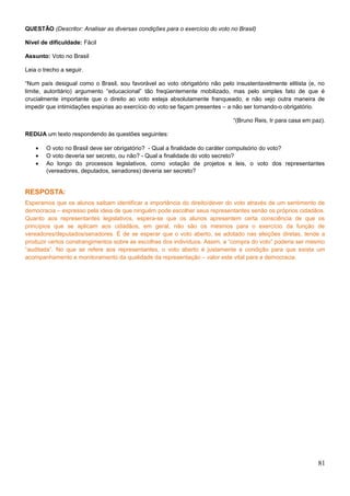 QUESTÃO (Descritor: Analisar as diversas condições para o exercício do voto no Brasil)
Nível de dificuldade: Fácil
Assunto: Voto no Brasil
Leia o trecho a seguir.
“Num país desigual como o Brasil, sou favorável ao voto obrigatório não pelo insustentavelmente elitista (e, no
limite, autoritário) argumento “educacional” tão freqüentemente mobilizado, mas pelo simples fato de que é
crucialmente importante que o direito ao voto esteja absolutamente franqueado, e não vejo outra maneira de
impedir que intimidações espúrias ao exercício do voto se façam presentes – a não ser tornando-o obrigatório.
“(Bruno Reis, Ir para casa em paz).
REDIJA um texto respondendo às questões seguintes:
• O voto no Brasil deve ser obrigatório? - Qual a finalidade do caráter compulsório do voto?
• O voto deveria ser secreto, ou não? - Qual a finalidade do voto secreto?
• Ao longo do processos legislativos, como votação de projetos e leis, o voto dos representantes
(vereadores, deputados, senadores) deveria ser secreto?
RESPOSTA:
Esperamos que os alunos saibam identificar a importância do direito/dever do voto através de um sentimento de
democracia – expresso pela ideia de que ninguém pode escolher seus representantes senão os próprios cidadãos.
Quanto aos representantes legislativos, espera-se que os alunos apresentem certa consciência de que os
princípios que se aplicam aos cidadãos, em geral, não são os mesmos para o exercício da função de
vereadores/deputados/senadores. É de se esperar que o voto aberto, se adotado nas eleições diretas, tende a
produzir certos constrangimentos sobre as escolhas dos indivíduos. Assim, a “compra do voto” poderia ser mesmo
“auditada”. No que se refere aos representantes, o voto aberto é justamente a condição para que exista um
acompanhamento e monitoramento da qualidade da representação – valor este vital para a democracia.
81
 