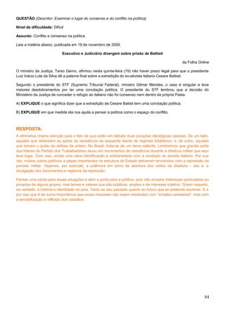 QUESTÃO (Descritor: Examinar o lugar do consenso e do conflito na política)
Nível de dificuldade: Difícil
Assunto: Conflito e consenso na política
Leia a matéria abaixo, publicada em 19 de novembro de 2009.
Executivo e Judiciário divergem sobre prisão de Battisti
da Folha Online
O ministro da Justiça, Tarso Genro, afirmou nesta quinta-feira (19) não haver prazo legal para que o presidente
Luiz Inácio Lula da Silva dê a palavra final sobre a extradição do ex-ativista italiano Cesare Battisti.
Segundo o presidente do STF (Supremo Tribunal Federal), ministro Gilmar Mendes, o caso é singular e teve
maiores desdobramentos por ter uma conotação política. O presidente do STF lembrou que a decisão do
Ministério da Justiça de conceder o refúgio ao italiano não foi consenso nem dentro da própria Pasta.
A) EXPLIQUE o que significa dizer que a extradição de Cesare Batisti tem uma conotação política.
B) EXPLIQUE em que medida ela nos ajuda a pensar a política como o espaço do conflito.
RESPOSTA:
A afirmativa chama atenção para o fato de que estão em debate duas posições ideológicas opostas. De um lado,
aqueles que defendem as ações de resistência da esquerda diante de regimes totalitários, e, de outro, aqueles
que tomam o posto da defesa da ordem. No Brasil, trata-se de um tema saliente. Lembremos que grande parte
dos líderes do Partido dos Trabalhadores atuou em movimentos de resistência durante a ditadura militar que aqui
teve lugar. Com isso, existe uma clara identificação e solidariedade com a condição do ativista italiano. Por sua
vez, muitos outros políticos e peças importantes na estrutura do Estado estiveram envolvidos com a repressão do
período militar. Vejamos, por exemplo, a polêmica em torno da abertura dos cofres da ditadura – isto é, a
divulgação dos documentos e registros da repressão.
Pensar uma saída para essas situações é abrir a porta para a política, pois não envolve interesses particulares ou
privados de alguns grupos, mas temas e valores que são públicos, amplos e de interesse coletivo. Dizem respeito,
na verdade, à história e identidade do país. Tanto ao seu passado quanto ao futuro que se pretende escrever. E é
por isso que é de suma importância que esses impasses não sejam resolvidos com "simples canetadas", mas com
a sensibilização e reflexão dos cidadãos.
84
 