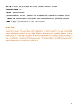 QUESTÃO (Descritor: Aplicar o conceito de política na identificação da política cotidiana)
Nível de dificuldade: Fácil
Assunto: A política no cotidiano
Considerando a política enquanto a arte de lidar com os problemas que surgem da convivência entre pessoas:
A) APRESENTE três situações de seu cotidiano que podem ser interpretadas como politicamente relevantes.
B) EXPLIQUE por que considera essas situações como exemplares.
RESPOSTA:
A resposta deve versar sobre situações concretas do cotidiano em que a convivência com mais pessoas traga
problemas que lhe são peculiares. Por exemplo: (1) problemas no trânsito; a pressa de algumas pessoas pode
acabar comprometendo o tráfego de muitos, caso fechem um cruzamento. Para evitar esse problema, é preciso
que as normas de trânsito sejam respeitadas. (2) problemas na fila da lanchonete; alguns podem não respeitar "a
ordem de chegada" e furar a fila. (3) problemas com som alto na vizinhança; um vizinho gosta de ouvir música
com o som muito alto, o que incomoda a todos. Igualmente, é necessário recorrer a uma regra que seja aplicável a
todos, tendo em vista um princípio justo de organização.
85
 