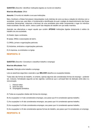 QUESTÃO (Descritor: Identificar instituições ligadas ao mundo do trabalho)
Nível de dificuldade: Difícil
Assunto: O mundo do trabalho e as suas instituições
Marx, Durkheim e Weber formularam interpretações muito distintas de como se dava a relação do indivíduo com a
sociedade. Lemos que, para Marx, é fundamental a identificação de qual o estágio de desenvolvimento das forças
produtivas (ferramentas, máquinas e técnicas) de uma sociedade para então compreender o lugar do indivíduo
nesta sociedade. Ele são, assim, vistos a partir das relações de trabalho em que estão inseridos.
Assinale nas alternativas a seguir aquela que contém APENAS instituições ligadas diretamente à esfera do
trabalho de uma sociedade.
A) Estado, lojas e sindicatos.
B) Igreja, ONGs e associações de bairro.
C) ONGs, jornais e organizações patronais.
D) Indústrias, sindicatos e organizações patronais.
E) A imprensa, os sindicatos e a Igreja.
RESPOSTA: D
QUESTÃO (Descritor: Conceituar e classificar trabalho e emprego)
Nível de dificuldade: Fácil
Assunto: Distinção entre trabalho e emprego
Leia as assertivas seguintes e assinale a que MELHOR classifica as ocupações listadas.
Todas elas são formas de trabalho, no entanto, apenas algumas são consideradas formas de emprego – podendo
ser, inclusive, formalizado segundo as leis vigentes. Lembre-se que o principal fator de distinção entre eles é a
remuneração.
I. Policial militar;
II. Dona de casa;
III. Empregada doméstica.
A) Todas as ocupações citadas são formas de emprego;
B) As ocupações I e II são considerados empregos, aos passo que III é considerado apenas trabalho;
C) As ocupações I e III são considerados empregos, aos passo que II é considerado apenas trabalho;
D) As ocupações II e III são considerados empregos, aos passo que I é considerado apenas trabalho;
E) As ocupações I e III são considerados apenas formas de trabalho, aos passo que II é considerado um emprego.
RESPOSTA: B
9
 