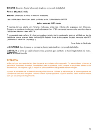 QUESTÃO (Descritor: Analisar diferenciais de gênero no mercado de trabalho)
Nível de dificuldade: Médio
Assunto: Diferenciais de renda no mercado de trabalho
Leia e reflita acerca da notícia a seguir, publicada no dia 29 de novembro de 2009.
Mulher ganha até 28,5% menos
A histórica diferença salarial entre homens e mulheres é ainda mais evidente entre as pessoas com deficiência.
Enquanto na população brasileira em geral mulheres ganham 17,2% menos que homens, entre quem tem alguma
deficiência a diferença chega a 28,5%.
A remuneração das mulheres é inferior em qualquer recorte -como escolaridade, setor de atividade ou tipo de
deficiência- que se faça nos dados da Rais 2008 (Relação Anual de Informações Sociais), elaborada pelo MTE
(Ministério do Trabalho e Emprego) [...].
Fonte: Folha de São Paulo.
a) IDENTIFIQUE duas formas de se combater a discriminação de gênero no mercado de trabalho.
b) ESCOLHA a forma que você considera mais apropriada para combater a discriminação tratada no trecho.
JUSTIFIQUE sua resposta.
RESPOSTA:
a) As melhores respostas citariam duas formas de se combater este preconceito. Em primeiro lugar, indicariam a
valorização do trabalho da mulher, ressaltando o valor da igualdade, como forma de se anular este referencial de
discriminação. Em segundo lugar, a adoção de princípios formais de igualdade de remuneração.
b) Dado à dificuldade de se realizar esta segunda forma de combate à discriminação, a primeira poderia ser
considerada como mais desejável. Todavia, trata-se aqui de considerar a opinião do aluno. Resta avaliar a medida
com que a sua resposta foi pertinente.
90
 