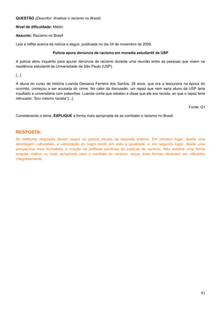 QUESTÃO (Descritor: Analisar o racismo no Brasil)
Nível de dificuldade: Médio
Assunto: Racismo no Brasil
Leia e reflita acerca da notícia a seguir, publicada no dia 24 de novembro de 2009.
Polícia apura denúncia de racismo em moradia estudantil da USP
A polícia abriu inquérito para apurar denúncia de racismo durante uma reunião entre as pessoas que vivem na
residência estudantil da Universidade de São Paulo (USP).
[...]
A aluna do curso de história Luanda Dessana Ferreira dos Santos, 26 anos, que era a tesoureira na época do
ocorrido, começou a ser acusada do crime. No calor da discussão, um rapaz que nem seria aluno da USP teria
insultado a universitária com palavrões. Luanda conta que rebateu e disse que ele era racista, ao que o rapaz teria
retrucado: 'Sou mesmo racista' [...].
Fonte: G1
Considerando o tema, EXPLIQUE a forma mais apropriada de se combater o racismo no Brasil.
RESPOSTA:
As melhores respostas devem seguir os passos iniciais da resposta anterior. Em primeiro lugar, desde uma
abordagem culturalista, a valorização do negro tendo em vista a igualdade; e, em segundo lugar, desde uma
perspectiva mais formalista, a criação de políticas punitivas às práticas de racismo. Não existiria uma forma
singular melhor ou mais apropriada para o combate do racismo, essas duas formas deveriam ser utilizados
integradamente.
91
 