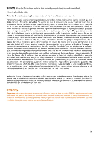 QUESTÃO (Descritor: Conceituar e aplicar a ideia revolução no contexto contemporâneo do Brasil)
Nível de dificuldade: Médio
Assunto: O conceito de revolução e o sistema de seleção de candidatos ao ensino superior
“O termo 'revolução' encerra uma ambiguidade (aliás, na verdade muitas, mas fiquemos aqui na principal) que tem
dado margem a frequentes confusões. No sentido em que é ordinariamente usado, 'revolução' quer dizer o
emprego da força e da violência para a derrubada de governo e tomada do poder por algum grupo, categoria
social ou outra força qualquer na oposição. 'Revolução' tem aí o sentido que mais apropriadamente caberia ao
termo 'insurreição'. Mas 'revolução' tem também o significado de transformação do regime político-social que pode
ser, e em regra tem sido, historicamente desencadeada ou estimulada por insurreições. Mas que necessariamente
não o é. O significado próprio se concentra na transformação, e não no processo imediato através de que se
realiza. A Revolução Francesa, por exemplo, foi desencadeada e em seguida acompanhada, sobretudo em seus
primeiros tempo, de sucessivas ações violentas. Mas não foi isso, por certo, que constituiu o que propriamente se
entende por 'revolução francesa'. Não são, é claro, a tomada da Bastilha, as agitações camponesas de julho e
agosto de 1789, a marcha do povo sobre Versalhes em outubro do mesmo ano, a queda da Monarquia e a
execução de Luís XVI, o terror e outros incidentes da mesma ordem que constituem a Revolução Francesa, ou
mesmo simplesmente que a caracterizam e lhe dão conteúdo. 'Revolução' em seu sentido real e profundo,
significa o processo histórico assinalado por reformas e modificações econômicas, sociais e políticas sucessivas,
que, concentradas em período histórico relativamente curto, vão dar em transformações estruturais da sociedade
e, em especial, das relações econômicas e do equilíbrio recíproco das diferentes classes e categorias sociais. O
ritmo da História não é uniforme. Nele se alternam períodos ou fases de relativa estabilidade e aparente
imobilidade, com momentos de ativação da vida político-social e bruscas mudanças em que se alteram profunda e
aceleradamente as relações sociais. Ou, mas precisamente, em que as instituições políticas, econômicas e sociais
se remodelam a fim de melhor se ajustarem e melhor atenderem a necessidades generalizadas que antes não
encontravam devida satisfação. São esses momentos históricos de brusca transição de uma situação econômica,
social e política para outra, e as transformações que então se verificam, que constituem o que propriamente se há
de entender por 'revolução'” (retirado de O que é revolução?, de Caio Prado Junior).
Valendo-se do que foi apresentado no texto, você considera que a remodelação recente do sistema de seleção de
alunos para o estudo em universidades federais, perceptível na adoção do ENEM ou de algum outro método
alternativo/complementar ao vestibular, constitui passos de uma revolução silenciosa? JUSTIFIQUE sua resposta
considerando que tipo de revolução seria essa.
RESPOSTA:
Espera-se que o aluno apresente argumentos a favor ou contra a ideia de que o ENEM e as recentes reformas
nas formas de seleção de acesso ao ensino superior indiquem avanço no combate às desigualdades sociais. O
texto que acompanha a questão apresenta indicação para se pensar esse suposto avanço em termos de uma
revolução silenciosa, o que poderia ser aproveitado pelo aluno.
95
 
