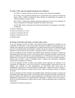 47. Sobre a UML, quais das seguintes afirmações são verdadeiras?
       I) A UML é o método de desenvolvimento de software mais utilizado na atualidade.
       II) A UML é uma evolução das linguagens para especificação dos conceitos dos métodos de
       Booch, OMT e OOSE e também de outros métodos de especificação de requisitos de
       software orientados a objetos ou não.
       III) A UML é composta dos seguintes diagramas: Diagrama de Caso de Uso, Diagrama de
       Classes, Diagrama de Colaboração, Diagrama de Estados, entre outros.
       IV) Em UML pode-se representar tão somente relacionamentos de Agregação, Associação e
       Composição.
a) Todas as alternativas.
b) Apenas as alternativas I, II e III.
c) Apenas as alternativas III e IV.
d) Apenas as alternativas II e III.
e) Nenhuma delas.


48. Marque a alternativa onde todos os conceitos estão corretos.
a) Em um diagrama de fluxo de dados, uma entidade externa representa um produtor ou um
consumidor de informação e está fora dos limites do sistema modelado; cada processo pode ser
refinado, para explicitar um maior detalhamento; um DFD contém dois níveis de detalhamento; um
processo é um transformador de informação e também está fora do sistema; o nível 0 de um DFD
representa o sistema como um todo e indica os principais usuários e as funções do sistema.
b) Em um diagrama de fluxo de dados uma entidade externa representa uma fonte ou destino das
informações processadas pelo sistema e está fora dos limites do sistema modelado; cada processo
pode ser refinado, para explicitar um maior detalhamento; um DFD pode conter vários níveis de
detalhamento; um processo é um transformador de informação; o nível 0 de um DFD representa o
sistema como um todo e indica as principais fontes e destinos das informações, usualmente
referenciado por Diagrama de Contexto.
c) Em um diagrama de fluxo de dados uma entidade externa representa um produtor ou um
consumidor de informação e está fora dos limites do sistema modelado; cada processo deve ser
refinado, para explicitar um maior detalhamento; um DFD pode conter vários níveis de
detalhamento; um processo é um transformador de informação e também está fora do sistema; o
nível 0 de um DFD representa o sistema como um todo e indica os principais usuários e as funções
do sistema.
d) Em um diagrama de fluxo de dados uma entidade externa representa uma fonte ou destino das
informações processadas pelo sistema e está fora dos limites do sistema modelado; cada processo
pode ser refinado, para explicitar um maior detalhamento; um DFD pode conter vários níveis de
detalhamento; um processo é um transformador de informação e também está fora do sistema; o
nível 0 de um DFD representa o sistema como um todo e indica as principais fontes e destinos das
informações.
e) Nenhuma das alternativas anteriores.
 