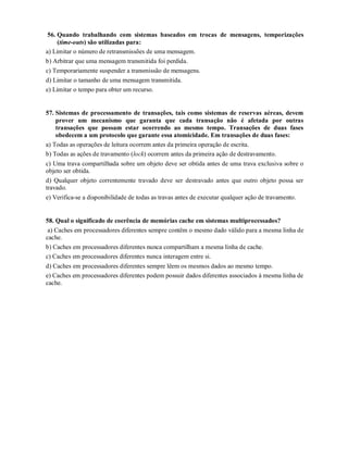 56. Quando trabalhando com sistemas baseados em trocas de mensagens, temporizações
     (time-outs) são utilizadas para:
a) Limitar o número de retransmissões de uma mensagem.
b) Arbitrar que uma mensagem transmitida foi perdida.
c) Temporariamente suspender a transmissão de mensagens.
d) Limitar o tamanho de uma mensagem transmitida.
e) Limitar o tempo para obter um recurso.


57. Sistemas de processamento de transações, tais como sistemas de reservas aéreas, devem
    prover um mecanismo que garanta que cada transação não é afetada por outras
    transações que possam estar ocorrendo ao mesmo tempo. Transações de duas fases
    obedecem a um protocolo que garante essa atomicidade. Em transações de duas fases:
a) Todas as operações de leitura ocorrem antes da primeira operação de escrita.
b) Todas as ações de travamento (lock) ocorrem antes da primeira ação de destravamento.
c) Uma trava compartilhada sobre um objeto deve ser obtida antes de uma trava exclusiva sobre o
objeto ser obtida.
d) Qualquer objeto correntemente travado deve ser destravado antes que outro objeto possa ser
travado.
e) Verifica-se a disponibilidade de todas as travas antes de executar qualquer ação de travamento.


58. Qual o significado de coerência de memórias cache em sistemas multiprocessados?
 a) Caches em processadores diferentes sempre contêm o mesmo dado válido para a mesma linha de
cache.
b) Caches em processadores diferentes nunca compartilham a mesma linha de cache.
c) Caches em processadores diferentes nunca interagem entre si.
d) Caches em processadores diferentes sempre lêem os mesmos dados ao mesmo tempo.
e) Caches em processadores diferentes podem possuir dados diferentes associados à mesma linha de
cache.
 