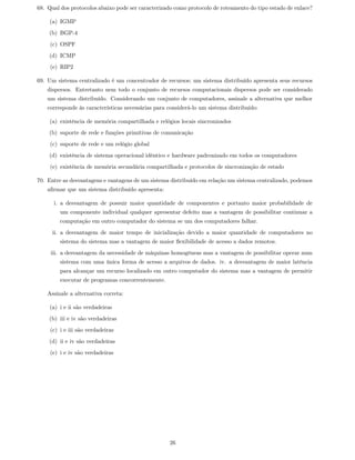68. Qual dos protocolos abaixo pode ser caracterizado como protocolo de roteamento do tipo estado de enlace?

    (a) IGMP
    (b) BGP-4
     (c) OSPF
    (d) ICMP
     (e) RIP2

69. Um sistema centralizado é um concentrador de recursos; um sistema distribuído apresenta seus recursos
    dispersos. Entretanto nem todo o conjunto de recursos computacionais dispersos pode ser considerado
    um sistema distribuído. Considerando um conjunto de computadores, assinale a alternativa que melhor
    corresponde às características necessárias para considerá-lo um sistema distribuído:

    (a) existência de memória compartilhada e relógios locais sincronizados
    (b) suporte de rede e funções primitivas de comunicação
     (c) suporte de rede e um relógio global
    (d) existência de sistema operacional idêntico e hardware padronizado em todos os computadores
     (e) existência de memória secundária compartilhada e protocolos de sincronização de estado

70. Entre as desvantagens e vantagens de um sistema distribuído em relação um sistema centralizado, podemos
    aﬁrmar que um sistema distribuído apresenta:

      i. a desvantagem de possuir maior quantidade de componentes e portanto maior probabilidade de
         um componente individual qualquer apresentar defeito mas a vantagem de possibilitar continuar a
         computação em outro computador do sistema se um dos computadores falhar.
      ii. a desvantagem de maior tempo de inicialização devido a maior quantidade de computadores no
         sistema do sistema mas a vantagem de maior ﬂexibilidade de acesso a dados remotos.
     iii. a desvantagem da necessidade de máquinas homogêneas mas a vantagem de possibilitar operar num
         sistema com uma única forma de acesso a arquivos de dados. iv. a desvantagem de maior latência
         para alcançar um recurso localizado em outro computador do sistema mas a vantagem de permitir
         executar de programas concorrentemente.

    Assinale a alternativa correta:

    (a) i e ii são verdadeiras
    (b) iii e iv são verdadeiras
     (c) i e iii são verdadeiras
    (d) ii e iv são verdadeiras
     (e) i e iv são verdadeiras




                                                    26
 