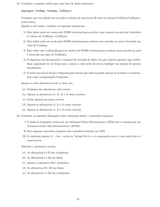 45. Considere a seguinte tabela para uma base de dados relacional:

   Empregado (CodEmp, NomeEmp, CodDepto)

   Considere que esta tabela tem um índice na forma de uma árvore B sobre as colunas (CodEmp,CodDepto),
   nesta ordem.
   Quanto a este índice, considere as seguintes aﬁrmativas:

     1) Este índice pode ser usado pelo SGBD relacional para acelerar uma consulta na qual são fornecidos
        os valores de CodEmp e CodDepto.
     2) Este índice pode ser usado pelo SGBD relacional para acelerar uma consulta na qual é fornecido um
        valor de CodEmp.
     3) Este índice não é adequado para ser usado pelo SGBD relacional para acelerar uma consulta na qual
        é fornecido um valor de CodDepto.
     4) O algoritmo que faz inserções e remoções de entradas do índice tem por objetivo garantir que o índice
        ﬁque organizado de tal forma que o acesso a cada nodo da árvore implique em número de acessos
        semelhantes.
     5) O índice por árvore-B não é adequado para tabelas que sofrem grande número de inclusões e exclusões,
        pois exige reorganizações freqüentes.

   Quanto a estas aﬁrmativas pode se dizer que:

    (a) Nenhuma das aﬁrmativas está correta
    (b) Apenas as aﬁrmativas 1), 2), 3) e 4) estão corretas
     (c) Todas aﬁrmativas estão corretas
    (d) Apenas as aﬁrmativas 1), 2) e 4) estão corretas
     (e) Apenas as aﬁrmativas 1), 2) e 5) estão corretas

46. Considere as seguintes aﬁrmações sobre autômatos ﬁnitos e expressões regulares:

      I A classe de linguagens aceita por um Autômato Finito Determinístico (AFD) não é a mesma que um
        Autômato Finito Não Determinístico (AFND).
      II Para algumas expressões regulares não é possível construir um AFD.
     III A expressão regular (b + ba)+ aceita os "strings"de b’s e a’s começando com b e não tendo dois a’s
        consecutivos.

   Selecione a aﬁrmativa correta:

    (a) As aﬁrmativas I e II são verdadeiras
    (b) As aﬁrmativas I e III são falsas
     (c) Apenas a aﬁrmativa III é verdadeira
    (d) As aﬁrmativas II e III são falsas
     (e) As aﬁrmativas I e III são verdadeiras




                                                    19
 