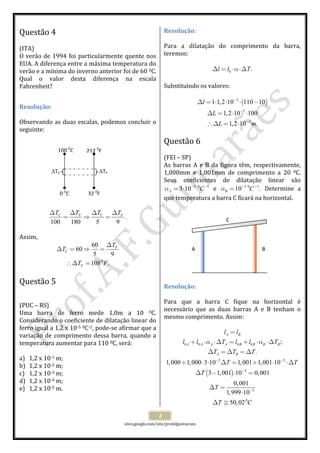  
 
sites.google.com/site/profafguimaraes 
 
2 
Questão 4  
 
(ITA) 
O verão de 1994 foi particularmente quente nos 
EUA. A diferença entre a máxima temperatura do 
verão e a mínima do inverno anterior foi de 60 0C. 
Qual  o  valor  desta  diferença  na  escala 
Fahrenheit? 
 
Resolução: 
 
Observando as duas escalas, podemos concluir o 
seguinte: 
 
 
 
 
 
 
 
 
 
 
.
100 180 5 9
C CF FT TT T∆ ∆∆ ∆
= ⇒ =  
 
Assim, 
0
60
60
5 9
108 .
F
C
F
T
T
T F
∆
∆ = ⇒ =
∴ ∆ =
 
 
Questão 5  
 
 
(PUC – RS) 
Uma  barra  de  ferro  mede  1,0m  a  10  0C. 
Considerando o coeficiente de dilatação linear do 
ferro igual a 1,2 x 10‐5 0C‐1, pode‐se afirmar que a 
variação de comprimento dessa barra, quando a 
temperatura aumentar para 110 0C, será: 
 
a) 1,2 x 10‐1 m; 
b) 1,2 x 10‐2 m; 
c) 1,2 x 10‐3 m; 
d) 1,2 x 10‐4 m; 
e) 1,2 x 10‐5 m. 
 
Resolução: 
 
Para  a  dilatação  do  comprimento  da  barra, 
teremos: 
 
0 .l l Tα∆ = ⋅ ⋅∆  
 
Substituindo os valores: 
 
( )5
5
3
1 1,2 10 110 10
1,2 10 100
1,2 10 .
l
L
L m
−
−
−
∆ = ⋅ ⋅ ⋅ −
∆ = ⋅ ⋅
∴ ∆ = ⋅
 
 
Questão 6  
 
(FEI – SP) 
As barras A e B da figura têm, respectivamente, 
1,000mm  e  1,001mm  de  comprimento  a  20  0C. 
Seus  coeficientes  de  dilatação  linear  são 
5 0 1
3 10A Cα − −
= ⋅   e  5 0 1
10 .B Cα − −
=   Determine  a 
que temperatura a barra C ficará na horizontal. 
 
 
 
 
 
 
 
 
 
 
Resolução: 
 
Para  que  a  barra  C  fique  na  horizontal  é 
necessário  que  as  duas  barras  A  e  B  tenham  o 
mesmo comprimento. Assim: 
 
( )
0 0 0 0
5 5
5
5
0
;
.
1,000 1,000 3 10 1,001 1,001 10
3 1,001 10 0,001
0,001
1,999 10
50,02
A B
A A A A B B B B
A B
l l
l l T l l T
T T T
T T
T
T
T C
α α
− −
−
−
=
+ ⋅ ⋅∆ = + ⋅ ⋅∆
∆ = ∆ = ∆
+ ⋅ ⋅ ∆ = + ⋅ ⋅∆
∆ − ⋅ =
∆ =
⋅
∆ ≅
 
100 0
C
0 0
C
212 0
F
32 0
F
∆TC  ∆TF 
A B
C 
 