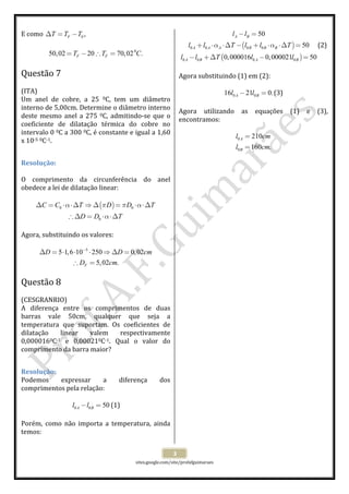  
 
sites.google.com/site/profafguimaraes 
 
3 
E como  0 ,FT T T∆ = −  
 
0
50,02 20 70,02 .F FT T C= − ∴ =  
 
Questão 7  
 
(ITA) 
Um  anel  de  cobre,  a  25  0C,  tem  um  diâmetro 
interno de 5,00cm. Determine o diâmetro interno 
deste mesmo anel a 275  0C, admitindo‐se que o 
coeficiente  de  dilatação  térmica  do  cobre  no 
intervalo 0 0C a 300 0C, é constante e igual a 1,60 
x 10‐5 0C‐1. 
 
Resolução: 
 
O  comprimento  da  circunferência  do  anel 
obedece a lei de dilatação linear: 
 
( )0 0
0
C C T D D T
D D T
α π π α
α
∆ = ⋅ ⋅∆ ⇒ ∆ = ⋅ ⋅∆
∴ ∆ = ⋅ ⋅∆
 
 
Agora, substituindo os valores: 
 
5
5 1,6 10 250 0,02
5,02 .F
D D cm
D cm
−
∆ = ⋅ ⋅ ⋅ ⇒ ∆ =
∴ =
 
 
Questão 8  
 
(CESGRANRIO) 
A  diferença  entre  os  comprimentos  de  duas 
barras  vale  50cm,  qualquer  que  seja  a 
temperatura  que  suportam.  Os  coeficientes  de 
dilatação  linear  valem  respectivamente 
0,0000160C‐1  e  0,000210C‐1.  Qual  o  valor  do 
comprimento da barra maior? 
 
Resolução:  
Podemos  expressar  a  diferença  dos 
comprimentos pela relação: 
 
0 0 50A Bl l− = (1) 
 
Porém,  como  não  importa  a  temperatura,  ainda 
temos: 
 
( )
( )
0 0 0 0
0 0 0 0
50
50
0,000016 0,000021 50
A B
A A A B B B
A B A B
l l
l l T l l T
l l T l l
α α
− =
+ ⋅ ⋅∆ − + ⋅ ⋅∆ =
− +∆ − =
(2) 
 
Agora substituindo (1) em (2): 
 
0 016 21 0.A Bl l− = (3) 
 
Agora  utilizando  as  equações  (1)  e  (3), 
encontramos: 
 
0
0
210
160 .
A
B
l cm
l cm
=
=
 
 
 
 
 
 
 
 
 
 
 
 
 
 
 
 
 
 
 
 
 
 
 
 
 
 