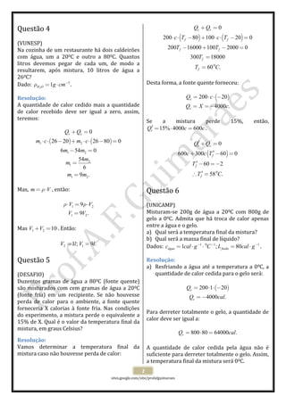  
 
sites.google.com/site/profafguimaraes 
 
2 
Questão 4  
 
(VUNESP) 
Na cozinha de um restaurante há dois caldeirões 
com  água,  um  a  200C  e  outro  a  800C.  Quantos 
litros  devemos  pegar  de  cada  um,  de  modo  a 
resultarem,  após  mistura,  10  litros  de  água  a 
260C? 
Dado:  2
3
1H O g cmρ −
= ⋅ . 
Resolução: 
A quantidade de calor cedido mais a quantidade 
de  calor  recebido  deve  ser  igual  a  zero,  assim, 
teremos: 
 
( ) ( )1 2
1 2
2
1
1 2
0
26 20 26 80 0
6 54 0
54
6
9 .
r cQ Q
m c m c
m m
m
m
m m
+ =
⋅ ⋅ − + ⋅ ⋅ − =
− =
=
=
 
 
Mas, m Vρ= ⋅ , então: 
 
1 2
1 2
9
9 .
V V
V V
ρ ρ⋅ = ⋅
=
 
 
Mas  1 2 10V V+ = . Então: 
 
2 11 ; 9 .V l V l= =  
 
Questão 5  
 
(DESAFIO) 
Duzentos gramas de água a 800C (fonte quente) 
são misturados com cem gramas de água a 200C 
(fonte  fria)  em  um  recipiente.  Se  não  houvesse 
perda  de  calor  para  o  ambiente,  a  fonte  quente 
forneceria  X  calorias  à  fonte  fria.  Nas  condições 
do experimento, a mistura perde o equivalente a 
15% de X. Qual é o valor da temperatura final da 
mistura, em graus Celsius? 
Resolução: 
Vamos  determinar  a  temperatura  final  da 
mistura caso não houvesse perda de calor: 
 
( ) ( )
0
0
200 80 100 20 0
200 16000 100 2000 0
300 18000
60 .
c r
f f
f f
f
f
Q Q
c T c T
T T
T
T C
+ =
⋅ ⋅ − + ⋅ ⋅ − =
− + − =
=
=
 
 
Desta forma, a fonte quente forneceu: 
 
( )200 20
4000 .
c
c
Q c
Q X c
= ⋅ ⋅ −
= =−
 
 
Se  a  mistura  perde  15%,  então, 
15% 4000 600rQ c c′ = ⋅ = . 
 
( )
0
0
600 300 60 0
60 2
58 .
r c
f
f
f
Q Q
c c T
T
T C
′ + =
′+ − =
′ − =−
′∴ =
 
 
Questão 6  
 
(UNICAMP) 
Misturam‐se  200g  de  água  a  200C  com  800g  de 
gelo a 00C. Admita que há troca de calor apenas 
entre a água e o gelo. 
a) Qual será a temperatura final da mistura? 
b) Qual será a massa final de líquido? 
Dados:  1 0 1 1
1 ; 80água fusãoc cal g C L cal g− − −
= ⋅ ⋅ = ⋅ . 
Resolução: 
a) Resfriando a água até a temperatura a 00C, a 
quantidade de calor cedida para o gelo será: 
 
( )200 1 20
4000 .
c
c
Q
Q cal
= ⋅ ⋅ −
=−
 
 
Para derreter totalmente o gelo, a quantidade de 
calor deve ser igual a: 
 
800 80 64000 .rQ cal= ⋅ =  
 
A  quantidade  de  calor  cedida  pela  água  não  é 
suficiente para derreter totalmente o gelo. Assim, 
a temperatura final da mistura será 00C. 
 