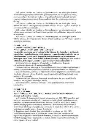 b) É vedado à União, aos Estados, ao Distrito Federal e aos Municípios instituir
tratamento desigual entre contribuintes que se encontrem em situação equivalente,
proibida qualquer distinção em razão de ocupação profissional ou função por eles
exercida, independentemente da denominação jurídica dos rendimentos, títulos ou
direitos.
    c) É vedado à União, aos Estados, ao Distrito Federal e aos Municípios cobrar
tributos em relação a fatos geradores ocorridos antes do início da vigência da lei que os
houver instituído ou aumentado.
    d) É vedado à União, aos Estados, ao Distrito Federal e aos Municípios cobrar
tributos no mesmo exercício financeiro em que haja sido publicada a lei que os instituiu
ou aumentou.
    e) É vedado à União, aos Estados, ao Distrito Federal e aos Municípios cobrar
tributos antes de decorridos noventa dias da data em que haja sido publicada a lei que os
instituiu ou aumentou.

GABARITO: C
7- EMPRÉSTIMO COMPULSÓRIO;
Prova: CESGRANRIO - 2010 - EPE – Advogado
Um prefeito sancionou um projeto de lei da Câmara dos Vereadores instituindo
empréstimo compulsório para cobrir despesas extraordinárias realizadas para o
atendimento de grande parte da população atingida pelas enchentes em seu
município, tendo como contribuintes os habitantes não atingidos por essa situação
calamitosa. Pelo exposto, conclui-se que esse empréstimo compulsório é
   a) correto, visto que tem como fato gerador o atendimento a despesas
extraordinárias decorrentes de calamidade pública.
   b) inconstitucional, visto que só é permitido instituir empréstimo compulsório para
atender a despesas extraordinárias decorrentes de guerra externa ou sua iminência.
   c) inconstitucional, visto que só é permitido instituir empréstimo compulsório para
fins de investimento público de caráter urgente e para absorção temporária do poder
aquisitivo da população.
   d) inconstitucional, visto que depende de homologação dos governos federal e
estadual a instituição do tributo aqui tratado.
   e) inconstitucional, visto que somente a União poderia instituir empréstimo
compulsório.

GABARITO: E
8- LANÇAMENTO;
Prova: FEPESE - 2010 - SEFAZ-SC - Auditor Fiscal da Receita Estadual –
Assinale a alternativa correta.
   a) O conceito de lançamento tributário sobressai do art. 142, CTN, segundo o qual
compete à autoridade administrativa constituir o crédito tributário pelo lançamento,
entendido o procedimento administrativo tendente a verificar a ocorrência do fato
gerador da obrigação correspondente, determinar a matéria tributável e calcular o
montante do tributo devido, sendo que a aplicação da penalidade cabível deve sempre
ser feita em separado, através de auto de infração.
b) Suspendem a exigibilidade do crédito tributário, conforme art. 151, CTN,
exclusivamente a moratória, as reclamações e os recursos, nos termos das leis
reguladoras do processo tributário administrativo, a concessão de medida liminar em
mandado de segurança e a concessão de medida liminar ou de tutela antecipada, em
outras espécies de ação judicial.
 