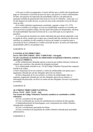 c) No que se refere ao pagamento, é correto afirmar que o crédito não integralmente
pago no vencimento é acrescido de juros de mora, seja qual for o motivo determinante
da falta, sem prejuízo da imposição das penalidades cabíveis e da aplicação de
quaisquer medidas de garantia previstas nesta Lei ou em lei tributária, sendo que, se a
lei não dispuser de modo diverso, os juros de mora serão calculados à taxa de três por
cento ao mês.
    d) O crédito tributário regularmente constituído, segundo o artigo 141, CTN,
somente se modifica ou extingue, ou tem sua exigibilidade suspensa ou excluída, nos
casos previstos no próprio código, fora dos quais não podem ser dispensadas, sob pena
de responsabilidade funcional na forma da lei, a sua efetivação ou as respectivas
garantias.
    e) A concessão da moratória em caráter individual não gera direito adquirido e será
revogada de ofício, sempre que se apure que o beneficiado não satisfazia ou deixou de
satisfazer as condições ou não cumprira ou deixou de cumprir os requisitos para a
concessão do favor, cobrando-se o crédito acrescido de juros de mora com imposição
da penalidade cabível, em qualquer caso.

GABARITO: D

9- LEGISLAÇÃO TRIBUTÁRIA.
Prova: MS CONCURSOS - 2010 - CODENI-RJ - Advogado
No que é pertinente ao instituto da solidariedade na legislação tributária, assinale a
alternativa CORRETA.
    a) São solidariamente obrigadas apenas as pessoas que tenham interesse comum na
situação que constitua o fato gerador da obrigação principal.
    b) A solidariedade referida no art. 124 do Código Tributário Nacional não comporta
benefício de ordem.
c) Salvo disposição de lei em contrário, o efeito da solidariedade será apenas que o
pagamento efetuado por um dos obrigados aproveita aos demais.
    d) Salvo disposição de lei em contrário, os efeitos da solidariedade serão os
seguintes: pagamento efetuado por um dos obrigados aproveita aos demais e a
interrupção da prescrição, em favor ou contra um dos obrigados, favorece ou prejudica
aos demais.

GABARITO: B

10- CÓDIGO TRIBUTÁRIO NACIONAL;
Prova: TJ-SC - 2010 - TJ-SC - Juiz
Nos termos do Código Tributário Nacional, considera-se constituído o crédito
tributário:
   a) Com a ocorrência do fato gerador.
   b) Com a notificação por escrito do contribuinte da ocorrência do fato gerador.
   c) Independentemente de homologação, com o lançamento do crédito tributário
efetuado pelo contribuinte.
   d) Com o recolhimento antecipado do tributo.
   e) Com a ocorrência do lançamento do crédito tributário efetuado pela autoridade
administrativa.

GABARITO: E
 