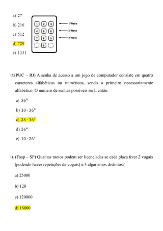 17.(PUC     – RJ) A senha de acesso a um jogo de computador consiste em quatro
  caracteres alfabéticos ou numéricos, sendo o primeiro necessariamente
  alfabético. O número de senhas possíveis será, então:




18. (Faap   – SP) Quantas motos podem ser licenciadas se cada placa tiver 2 vogais
  (podendo haver repetições de vogais) e 3 algarismos distintos?

  a) 25000

  b) 120

  c) 120000

  d) 18000
 