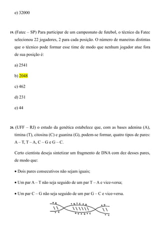e) 32000



19.   (Fatec – SP) Para participar de um campeonato de futebol, o técnico da Fatec
      selecionou 22 jogadores, 2 para cada posição. O número de maneiras distintas
      que o técnico pode formar esse time de modo que nenhum jogador atue fora
      de sua posição é:

      a) 2541

      b) 2048

      c) 462

      d) 231

      e) 44



20.   (UFF – RJ) o estudo da genética estabelece que, com as bases adenina (A),
      timina (T), citosina (C) e guanina (G), podem-se formar, quatro tipos de pares:
      A – T, T – A, C – G e G – C.

      Certo cientista deseja sintetizar um fragmento de DNA com dez desses pares,
      de modo que:

      • Dois pares consecutivos não sejam iguais;

      • Um par A – T não seja seguido de um par T – A e vice-versa;

      • Um par C – G não seja seguido de um par G – C e vice-versa.
 