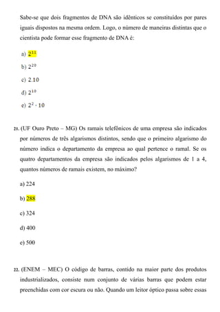 Sabe-se que dois fragmentos de DNA são idênticos se constituídos por pares
      iguais dispostos na mesma ordem. Logo, o número de maneiras distintas que o
      cientista pode formar esse fragmento de DNA é:




21.   (UF Ouro Preto – MG) Os ramais telefônicos de uma empresa são indicados
      por números de três algarismos distintos, sendo que o primeiro algarismo do
      número indica o departamento da empresa ao qual pertence o ramal. Se os
      quatro departamentos da empresa são indicados pelos algarismos de 1 a 4,
      quantos números de ramais existem, no máximo?

      a) 224

      b) 288

      c) 324

      d) 400

      e) 500



22.   (ENEM – MEC) O código de barras, contido na maior parte dos produtos
      industrializados, consiste num conjunto de várias barras que podem estar
      preenchidas com cor escura ou não. Quando um leitor óptico passa sobre essas
 