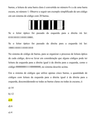 barras, a leitura de uma barra clara é convertida no número 0 e a de uma barra
escura, no número 1. Observe a seguir um exemplo simplificado de um código
em um sistema de código com 20 barras.




Se o leitor óptico for passado da esquerda para a direita irá ler:
01011010111010110001.

Se o leitor óptico for passado da direita para a esquerda irá ler:
10001101011101011010

No sistema de código de barras, para se organizar o processo de leitura óptica
de cada código, deve-se levar em consideração que alguns códigos pode ter
leitura da esquerda para a direita igual à da direita para a esquerda, como o
código 00000000111100000000, no sistema descrito acima.

Em u sistema de códigos que utilize apenas cinco barras, a quantidade de
códigos com leitura da esquerda para a direita igual à da direita para a
esquerda, desconsiderando-se todas as barras claras ou todas às escuras, é:

a) 14

b) 12

c) 8

d) 6

e) 4
 