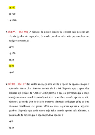 c) 360

     d) 720

     e) 5040



3.   (UFPA – PSS 08) O número de possibilidades de colocar seis pessoas em
     círculo igualmente espaçadas, de modo que duas delas não possam ficar em
     posições opostas, é:

     a) 96

     b) 120

     c) 24

     d) 72

     e) 60



4.   (UFPA – PSS 07) No cartão da mega-sena existe a opção de aposta em que o
     apostador marca oito números inteiros de 1 a 60. Suponha que o apostador
     conheça um pouco de Análise Combinatória e que ele percebeu que é mais
     vantajoso marcar um determinado número de cartões, usando apenas os oito
     números, de modo que, se os seis números sorteados estiverem entre os oito
     números escolhidos, ele ganha, além da sena, algumas quinas e algumas
     quadras. Supondo que cada aposta seja feita usando apenas seis números, a
     quantidade de cartões que o apostador deve apostar é

     a) 8

     b) 25
 